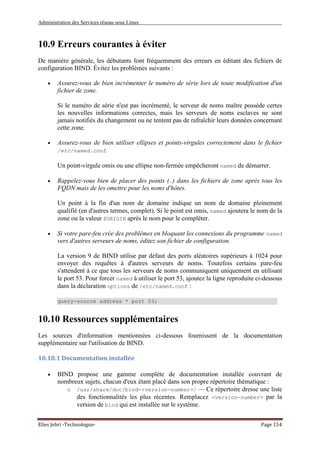 Administration des Services réseau sous Linux
Elies Jebri -Technologue- Page 154
10.9 Erreurs courantes à éviter
De manière générale, les débutants font fréquemment des erreurs en éditant des fichiers de
configuration BIND. Évitez les problèmes suivants :
• Assurez-vous de bien incrémenter le numéro de série lors de toute modification d'un
fichier de zone.
Si le numéro de série n'est pas incrémenté, le serveur de noms maître possède certes
les nouvelles informations correctes, mais les serveurs de noms esclaves ne sont
jamais notifiés du changement ou ne tentent pas de rafraîchir leurs données concernant
cette zone.
• Assurez-vous de bien utiliser ellipses et points-virgules correctement dans le fichier
/etc/named.conf.
Un point-virgule omis ou une ellipse non-fermée empêcheront named de démarrer.
• Rappelez-vous bien de placer des points (.) dans les fichiers de zone après tous les
FQDN mais de les omettre pour les noms d'hôtes.
Un point à la fin d'un nom de domaine indique un nom de domaine pleinement
qualifié (en d'autres termes, complet). Si le point est omis, named ajoutera le nom de la
zone ou la valeur $ORIGIN après le nom pour le compléter.
• Si votre pare-feu crée des problèmes en bloquant les connexions du programme named
vers d'autres serveurs de noms, éditez son fichier de configuration.
La version 9 de BIND utilise par défaut des ports aléatoires supérieurs à 1024 pour
envoyer des requêtes à d'autres serveurs de noms. Toutefois certains pare-feu
s'attendent à ce que tous les serveurs de noms communiquent uniquement en utilisant
le port 53. Pour forcer named à utiliser le port 53, ajoutez la ligne reproduite ci-dessous
dans la déclaration options de /etc/named.conf :
query-source address * port 53;
10.10 Ressources supplémentaires
Les sources d'information mentionnées ci-dessous fournissent de la documentation
supplémentaire sur l'utilisation de BIND.
10.10.1 Documentation installée
• BIND propose une gamme complète de documentation installée couvrant de
nombreux sujets, chacun d'eux étant placé dans son propre répertoire thématique :
o /usr/share/doc/bind-<version-number>/ — Ce répertoire dresse une liste
des fonctionnalités les plus récentes. Remplacez <version-number> par la
version de bind qui est installée sur le système.
 