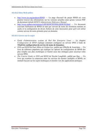 Administration des Services réseau sous Linux
Elies Jebri -Technologue- Page 156
10.10.2 Sites Web utiles
• http://www.isc.org/products/BIND — La page d'accueil du projet BIND où vous
pourrez trouver des informations sur les versions actuelles ainsi qu'une version PDF
du document intitulé BIND 9 Administrator Reference Manual.
• http://www.redhat.com/mirrors/LDP/HOWTO/DNS-HOWTO.html — Un document
couvrant l'utilisation de BIND en tant que serveur de noms de résolution mettant en
cache et la configuration de divers fichiers de zone nécessaires pour qu'il soit utilisé
comme serveur de noms primaire pour un domaine.
10.10.3 Livres sur le sujet
• Guide d'administration système de Red Hat Enterprise Linux — Le chapitre
Configuration de BIND explique comment configurer un serveur DNS à l'aide de
l'Outil de configuration du service de noms de domaines.
• DNS and BIND de Paul Albitz et Cricket Liu ; publié par O'Reilly & Associates — Un
livre de référence populaire qui explique les options de configuration de BIND des
plus simples aux plus ésotériques et fournit aussi des stratégies pour sécuriser votre
serveur DNS.
• The Concise Guide to DNS and BIND de Nicolai Langfeldt ; publié par Que — Un
livre qui examine la connexion entre les services de réseaux multiples et BIND, en
mettant l'accent sur les sujets techniques et orientés vers des applications pratiques.
 