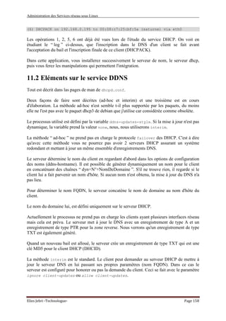 Administration des Services réseau sous Linux
Elies Jebri -Technologue- Page 158
(6) DHCPACK on 192.168.0.195 to 00:08:c7:25:bf:5a (saturne) via eth0
Les opérations 1, 2, 5, 6 ont déjà été vues lors de l'étude du service DHCP. On voit en
étudiant le “ log ” ci-dessus, que l'inscription dans le DNS d'un client se fait avant
l'acceptation du bail et l'inscription finale de ce client (DHCPACK).
Dans cette application, vous installerez successivement le serveur de nom, le serveur dhcp,
puis vous ferez les manipulations qui permettent l'intégration.
11.2 Eléments sur le service DDNS
Tout est décrit dans las pages de man de dhcpd.conf.
Deux façons de faire sont décrites (ad-hoc et interim) et une troisième est en cours
d'élaboration. La méthode ad-hoc n'est semble t-il plus supportée par les paquets, du moins
elle ne l'est pas avec le paquet dhcp3 de debian que j'utilise car considérée comme obsolète.
Le processus utilisé est défini par la variable ddns-updates-style. Si la mise à jour n'est pas
dynamique, la variable prend la valeur none, nous, nous utiliserons interim.
La méthode “ ad-hoc ” ne prend pas en charge le protocole failover des DHCP. C'est à dire
qu'avec cette méthode vous ne pourrez pas avoir 2 serveurs DHCP assurant un système
redondant et mettant à jour un même ensemble d'enregistrements DNS.
Le serveur détermine le nom du client en regardant d'abord dans les options de configuration
des noms (ddns-hostname). Il est possible de générer dynamiquement un nom pour le client
en concaténant des chaînes “ dyn+N°+NomDeDomaine ”. S'il ne trouve rien, il regarde si le
client lui a fait parvenir un nom d'hôte. Si aucun nom n'est obtenu, la mise à jour du DNS n'a
pas lieu.
Pour déterminer le nom FQDN, le serveur concatène le nom de domaine au nom d'hôte du
client.
Le nom du domaine lui, est défini uniquement sur le serveur DHCP.
Actuellement le processus ne prend pas en charge les clients ayant plusieurs interfaces réseau
mais cela est prévu. Le serveur met à jour le DNS avec un enregistrement de type A et un
enregistrement de type PTR pour la zone reverse. Nous verrons qu'un enregistrement de type
TXT est également généré.
Quand un nouveau bail est alloué, le serveur crée un enregistrement de type TXT qui est une
clé MD5 pour le client DHCP (DHCID).
La méthode interim est le standard. Le client peut demander au serveur DHCP de mettre à
jour le serveur DNS en lui passant ses propres paramètres (nom FQDN). Dans ce cas le
serveur est configuré pour honorer ou pas la demande du client. Ceci se fait avec le paramètre
ignore client-updates ou allow client-updates.
 