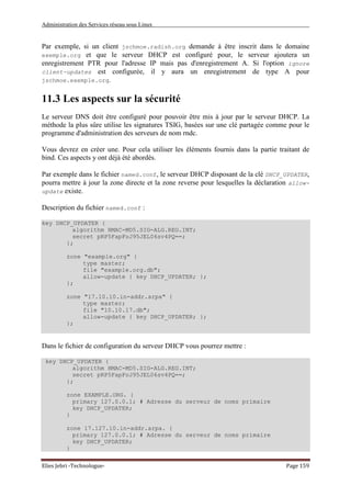 Administration des Services réseau sous Linux
Elies Jebri -Technologue- Page 159
Par exemple, si un client jschmoe.radish.org demande à être inscrit dans le domaine
exemple.org et que le serveur DHCP est configuré pour, le serveur ajoutera un
enregistrement PTR pour l'adresse IP mais pas d'enregistrement A. Si l'option ignore
client-updates est configurée, il y aura un enregistrement de type A pour
jschmoe.exemple.org.
11.3 Les aspects sur la sécurité
Le serveur DNS doit être configuré pour pouvoir être mis à jour par le serveur DHCP. La
méthode la plus sûre utilise les signatures TSIG, basées sur une clé partagée comme pour le
programme d'administration des serveurs de nom rndc.
Vous devrez en créer une. Pour cela utiliser les éléments fournis dans la partie traitant de
bind. Ces aspects y ont déjà été abordés.
Par exemple dans le fichier named.conf, le serveur DHCP disposant de la clé DHCP_UPDATER,
pourra mettre à jour la zone directe et la zone reverse pour lesquelles la déclaration allow-
update existe.
Description du fichier named.conf :
key DHCP_UPDATER {
algorithm HMAC-MD5.SIG-ALG.REG.INT;
secret pRP5FapFoJ95JEL06sv4PQ==;
};
zone "example.org" {
type master;
file "example.org.db";
allow-update { key DHCP_UPDATER; };
};
zone "17.10.10.in-addr.arpa" {
type master;
file "10.10.17.db";
allow-update { key DHCP_UPDATER; };
};
Dans le fichier de configuration du serveur DHCP vous pourrez mettre :
key DHCP_UPDATER {
algorithm HMAC-MD5.SIG-ALG.REG.INT;
secret pRP5FapFoJ95JEL06sv4PQ==;
};
zone EXAMPLE.ORG. {
primary 127.0.0.1; # Adresse du serveur de noms primaire
key DHCP_UPDATER;
}
zone 17.127.10.in-addr.arpa. {
primary 127.0.0.1; # Adresse du serveur de noms primaire
key DHCP_UPDATER;
}
 