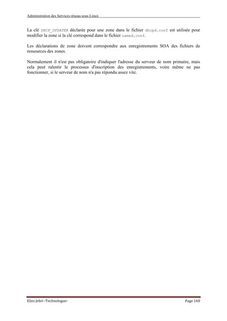 Administration des Services réseau sous Linux
Elies Jebri -Technologue- Page 160
La clé DHCP_UPDATER déclarée pour une zone dans le fichier dhcpd.conf est utilisée pour
modifier la zone si la clé correspond dans le fichier named.conf.
Les déclarations de zone doivent correspondre aux enregistrements SOA des fichiers de
ressources des zones.
Normalement il n'est pas obligatoire d'indiquer l'adresse du serveur de nom primaire, mais
cela peut ralentir le processus d'inscription des enregistrements, voire même ne pas
fonctionner, si le serveur de nom n'a pas répondu assez vite.
 