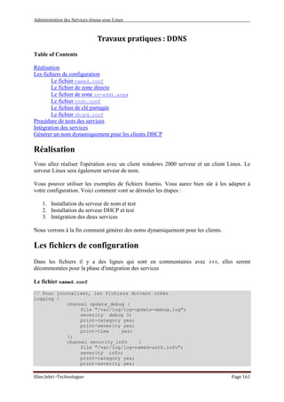 Administration des Services réseau sous Linux
Elies Jebri -Technologue- Page 161
Travaux pratiques : DDNS
Table of Contents
Réalisation
Les fichiers de configuration
Le fichier named.conf
Le fichier de zone directe
Le fichier de zone in-addr.arpa
Le fichier rndc.conf
Le fichier de clé partagée
Le fichier dhcpd.conf
Procédure de tests des services
Intégration des services
Générer un nom dynamiquement pour les clients DHCP
Réalisation
Vous allez réaliser l'opération avec un client windows 2000 serveur et un client Linux. Le
serveur Linux sera également serveur de nom.
Vous pouvez utiliser les exemples de fichiers fournis. Vosu aurez bien sûr à les adapter à
votre configuration. Voici comment vont se dérouler les étapes :
1. Installation du serveur de nom et test
2. Installation du serveur DHCP et test
3. Intégration des deux services
Nous verrons à la fin comment générer des noms dynamiquement pour les clients.
Les fichiers de configuration
Dans les fichiers il y a des lignes qui sont en commentaires avec ###, elles seront
décommentées pour la phase d'intégration des services
Le fichier named.conf
// Pour journaliser, les fichiers doivent créés
logging {
channel update_debug {
file "/var/log/log-update-debug.log";
severity debug 3;
print-category yes;
print-severity yes;
print-time yes;
};
channel security_info {
file "/var/log/log-named-auth.info";
severity info;
print-category yes;
print-severity yes;
 