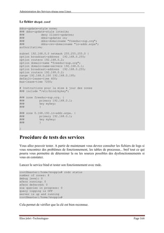 Administration des Services réseau sous Linux
Elies Jebri -Technologue- Page 164
Le fichier dhcpd.conf
ddns-update-style none;
### ddns-update-style interim;
### deny client-updates;
### ddns-updates on;
### ddns-domainname "freeduc-sup.org";
### ddns-rev-domainname "in-addr.arpa";
authoritative;
subnet 192.168.0.0 netmask 255.255.255.0 {
option broadcast-address 192.168.0.255;
option routers 192.168.0.2;
option domain-name "freeduc-sup.org";
option domain-name-servers 192.168.0.1;
option broadcast-address 192.168.0.255;
option routers 192.168.0.2;
range 192.168.0.100 192.168.0.195;
default-lease-time 600;
max-lease-time 7200;
# Instructions pour la mise à jour des zones
### include "/etc/bind/mykey";
### zone freeduc-sup.org. {
### primary 192.168.0.1;
### key mykey;
### }
### zone 0.168.192.in-addr.arpa. {
### primary 192.168.0.1;
### key mykey;
### }
}
Procédure de tests des services
Vous allez pouvoir tester. A partir de maintenant vous devrez consulter les fichiers de logs si
vous rencontrez des problèmes de fonctionnement, les tables de processus... bref tout ce qui
pourra vous permettre de déterminer la ou les sources possibles des dysfonctionnements si
vous en constatez.
Lancez le service bind et tester son fonctionnement avec rndc.
root@master:/home/knoppix# rndc status
number of zones: 8
debug level: 0
xfers running: 0
xfers deferred: 0
soa queries in progress: 0
query logging is OFF
server is up and running
root@master:/home/knoppix#
Cela permet de vérifier que la clé est bien reconnue.
 