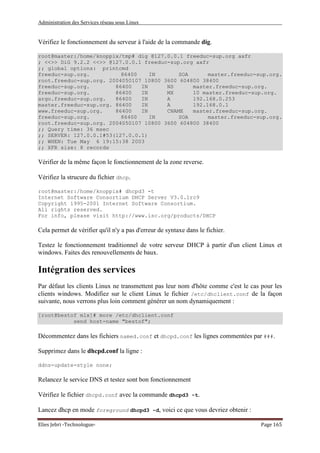 Administration des Services réseau sous Linux
Elies Jebri -Technologue- Page 165
Vérifiez le fonctionnement du serveur à l'aide de la commande dig.
root@master:/home/knoppix/tmp# dig @127.0.0.1 freeduc-sup.org axfr
; <<>> DiG 9.2.2 <<>> @127.0.0.1 freeduc-sup.org axfr
;; global options: printcmd
freeduc-sup.org. 86400 IN SOA master.freeduc-sup.org.
root.freeduc-sup.org. 2004050107 10800 3600 604800 38400
freeduc-sup.org. 86400 IN NS master.freeduc-sup.org.
freeduc-sup.org. 86400 IN MX 10 master.freeduc-sup.org.
argo.freeduc-sup.org. 86400 IN A 192.168.0.253
master.freeduc-sup.org. 86400 IN A 192.168.0.1
www.freeduc-sup.org. 86400 IN CNAME master.freeduc-sup.org.
freeduc-sup.org. 86400 IN SOA master.freeduc-sup.org.
root.freeduc-sup.org. 2004050107 10800 3600 604800 38400
;; Query time: 36 msec
;; SERVER: 127.0.0.1#53(127.0.0.1)
;; WHEN: Tue May 6 19:15:38 2003
;; XFR size: 8 records
Vérifier de la même façon le fonctionnement de la zone reverse.
Vérifiez la strucure du fichier dhcp.
root@master:/home/knoppix# dhcpd3 -t
Internet Software Consortium DHCP Server V3.0.1rc9
Copyright 1995-2001 Internet Software Consortium.
All rights reserved.
For info, please visit http://www.isc.org/products/DHCP
Cela permet de vérifier qu'il n'y a pas d'erreur de syntaxe dans le fichier.
Testez le fonctionnement traditionnel de votre serveur DHCP à partir d'un client Linux et
windows. Faites des renouvellements de baux.
Intégration des services
Par défaut les clients Linux ne transmettent pas leur nom d'hôte comme c'est le cas pour les
clients windows. Modifiez sur le client Linux le fichier /etc/dhclient.conf de la façon
suivante, nous verrons plus loin comment générer un nom dynamiquement :
[root@bestof mlx]# more /etc/dhclient.conf
send host-name "bestof";
Décommentez dans les fichiers named.conf et dhcpd.conf les lignes commentées par ###.
Supprimez dans le dhcpd.conf la ligne :
ddns-update-style none;
Relancez le service DNS et testez sont bon fonctionnement
Vérifiez le fichier dhcpd.conf avec la commande dhcpd3 -t.
Lancez dhcp en mode foreground dhcpd3 -d, voici ce que vous devriez obtenir :
 