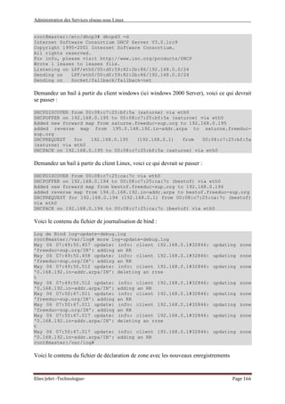 Administration des Services réseau sous Linux
Elies Jebri -Technologue- Page 166
root@master:/etc/dhcp3# dhcpd3 -d
Internet Software Consortium DHCP Server V3.0.1rc9
Copyright 1995-2001 Internet Software Consortium.
All rights reserved.
For info, please visit http://www.isc.org/products/DHCP
Wrote 1 leases to leases file.
Listening on LPF/eth0/00:d0:59:82:2b:86/192.168.0.0/24
Sending on LPF/eth0/00:d0:59:82:2b:86/192.168.0.0/24
Sending on Socket/fallback/fallback-net
Demandez un bail à partir du client windows (ici windows 2000 Server), voici ce qui devrait
se passer :
DHCPDISCOVER from 00:08:c7:25:bf:5a (saturne) via eth0
DHCPOFFER on 192.168.0.195 to 00:08:c7:25:bf:5a (saturne) via eth0
Added new forward map from saturne.freeduc-sup.org to 192.168.0.195
added reverse map from 195.0.168.192.in-addr.arpa to saturne.freeduc-
sup.org
DHCPREQUEST for 192.168.0.195 (192.168.0.1) from 00:08:c7:25:bf:5a
(saturne) via eth0
DHCPACK on 192.168.0.195 to 00:08:c7:25:bf:5a (saturne) via eth0
Demandez un bail à partir du client Linux, voici ce qui devrait se passer :
DHCPDISCOVER from 00:08:c7:25:ca:7c via eth0
DHCPOFFER on 192.168.0.194 to 00:08:c7:25:ca:7c (bestof) via eth0
Added new forward map from bestof.freeduc-sup.org to 192.168.0.194
added reverse map from 194.0.168.192.in-addr.arpa to bestof.freeduc-sup.org
DHCPREQUEST for 192.168.0.194 (192.168.0.1) from 00:08:c7:25:ca:7c (bestof)
via eth0
DHCPACK on 192.168.0.194 to 00:08:c7:25:ca:7c (bestof) via eth0
Voici le contenu du fichier de journalisation de bind :
Log de Bind log-update-debug.log
root@master:/var/log# more log-update-debug.log
May 06 07:49:50.457 update: info: client 192.168.0.1#32846: updating zone
'freeduc-sup.org/IN': adding an RR
May 06 07:49:50.458 update: info: client 192.168.0.1#32846: updating zone
'freeduc-sup.org/IN': adding an RR
May 06 07:49:50.512 update: info: client 192.168.0.1#32846: updating zone
'0.168.192.in-addr.arpa/IN': deleting an rrse
t
May 06 07:49:50.512 update: info: client 192.168.0.1#32846: updating zone
'0.168.192.in-addr.arpa/IN': adding an RR
May 06 07:50:47.011 update: info: client 192.168.0.1#32846: updating zone
'freeduc-sup.org/IN': adding an RR
May 06 07:50:47.011 update: info: client 192.168.0.1#32846: updating zone
'freeduc-sup.org/IN': adding an RR
May 06 07:50:47.017 update: info: client 192.168.0.1#32846: updating zone
'0.168.192.in-addr.arpa/IN': deleting an rrse
t
May 06 07:50:47.017 update: info: client 192.168.0.1#32846: updating zone
'0.168.192.in-addr.arpa/IN': adding an RR
root@master:/var/log#
Voici le contenu du fichier de déclaration de zone avec les nouveaux enregistrements
 