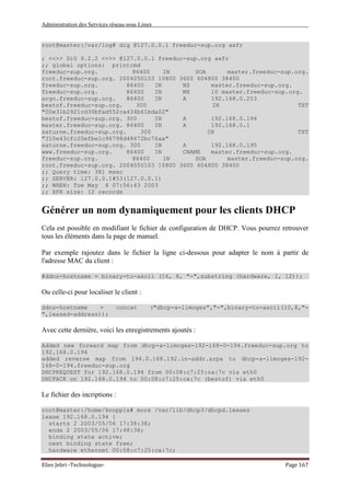 Administration des Services réseau sous Linux
Elies Jebri -Technologue- Page 167
root@master:/var/log# dig @127.0.0.1 freeduc-sup.org axfr
; <<>> DiG 9.2.2 <<>> @127.0.0.1 freeduc-sup.org axfr
;; global options: printcmd
freeduc-sup.org. 86400 IN SOA master.freeduc-sup.org.
root.freeduc-sup.org. 2004050103 10800 3600 604800 38400
freeduc-sup.org. 86400 IN NS master.freeduc-sup.org.
freeduc-sup.org. 86400 IN MX 10 master.freeduc-sup.org.
argo.freeduc-sup.org. 86400 IN A 192.168.0.253
bestof.freeduc-sup.org. 300 IN TXT
"00e31b2921cd30bfad552ca434b61bda02"
bestof.freeduc-sup.org. 300 IN A 192.168.0.194
master.freeduc-sup.org. 86400 IN A 192.168.0.1
saturne.freeduc-sup.org. 300 IN TXT
"310e43cfc20efbe1c96798d48672bc76aa"
saturne.freeduc-sup.org. 300 IN A 192.168.0.195
www.freeduc-sup.org. 86400 IN CNAME master.freeduc-sup.org.
freeduc-sup.org. 86400 IN SOA master.freeduc-sup.org.
root.freeduc-sup.org. 2004050103 10800 3600 604800 38400
;; Query time: 381 msec
;; SERVER: 127.0.0.1#53(127.0.0.1)
;; WHEN: Tue May 6 07:56:43 2003
;; XFR size: 12 records
Générer un nom dynamiquement pour les clients DHCP
Cela est possible en modifiant le fichier de configuration de DHCP. Vous pourrez retrouver
tous les éléments dans la page de manuel.
Par exemple rajoutez dans le fichier la ligne ci-dessous pour adapter le nom à partir de
l'adresse MAC du client :
#ddns-hostname = binary-to-ascii (16, 8, "-",substring (hardware, 1, 12));
Ou celle-ci pour localiser le client :
ddns-hostname = concat ("dhcp-a-limoges","-",binary-to-ascii(10,8,"-
",leased-address));
Avec cette dernière, voici les enregistrements ajoutés :
Added new forward map from dhcp-a-limoges-192-168-0-194.freeduc-sup.org to
192.168.0.194
added reverse map from 194.0.168.192.in-addr.arpa to dhcp-a-limoges-192-
168-0-194.freeduc-sup.org
DHCPREQUEST for 192.168.0.194 from 00:08:c7:25:ca:7c via eth0
DHCPACK on 192.168.0.194 to 00:08:c7:25:ca:7c (bestof) via eth0
Le fichier des incriptions :
root@master:/home/knoppix# more /var/lib/dhcp3/dhcpd.leases
lease 192.168.0.194 {
starts 2 2003/05/06 17:38:38;
ends 2 2003/05/06 17:48:38;
binding state active;
next binding state free;
hardware ethernet 00:08:c7:25:ca:7c;
 