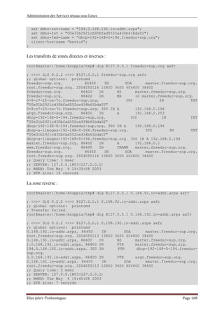 Administration des Services réseau sous Linux
Elies Jebri -Technologue- Page 168
set ddns-rev-name = "194.0.168.192.in-addr.arpa";
set ddns-txt = "00e31b2921cd30bfad552ca434b61bda02";
set ddns-fwd-name = "dhcp-192-168-0-194.freeduc-sup.org";
client-hostname "bestof";
}
Les transferts de zones directes et inverses :
root@master:/home/knoppix/tmp# dig @127.0.0.1 freeduc-sup.org axfr
; <<>> DiG 9.2.2 <<>> @127.0.0.1 freeduc-sup.org axfr
;; global options: printcmd
freeduc-sup.org. 86400 IN SOA master.freeduc-sup.org.
root.freeduc-sup.org. 2004050116 10800 3600 604800 38400
freeduc-sup.org. 86400 IN NS master.freeduc-sup.org.
freeduc-sup.org. 86400 IN MX 10 master.freeduc-sup.org.
0-8-c7-25-ca-7c.freeduc-sup.org. 300 IN TXT
"00e31b2921cd30bfad552ca434b61bda02"
0-8-c7-25-ca-7c.freeduc-sup.org. 300 IN A 192.168.0.194
argo.freeduc-sup.org. 86400 IN A 192.168.0.253
dhcp-192-168-0-194.freeduc-sup.org. 300 IN TXT
"00e31b2921cd30bfad552ca434b61bda02"
dhcp-192-168-0-194.freeduc-sup.org. 300 IN A 192.168.0.194
dhcp-a-limoges-192-168-0-194.freeduc-sup.org. 300 IN TXT
"00e31b2921cd30bfad552ca434b61bda02"
dhcp-a-limoges-192-168-0-194.freeduc-sup.org. 300 IN A 192.168.0.194
master.freeduc-sup.org. 86400 IN A 192.168.0.1
www.freeduc-sup.org. 86400 IN CNAME master.freeduc-sup.org.
freeduc-sup.org. 86400 IN SOA master.freeduc-sup.org.
root.freeduc-sup.org. 2004050116 10800 3600 604800 38400
;; Query time: 3 msec
;; SERVER: 127.0.0.1#53(127.0.0.1)
;; WHEN: Tue May 6 19:39:08 2003
;; XFR size: 14 records
La zone reverse :
root@master:/home/knoppix/tmp# dig @127.0.0.1 0.168.92.in-addr.arpa axfr
; <<>> DiG 9.2.2 <<>> @127.0.0.1 0.168.92.in-addr.arpa axfr
;; global options: printcmd
; Transfer failed.
root@master:/home/knoppix/tmp# dig @127.0.0.1 0.168.192.in-addr.arpa axfr
; <<>> DiG 9.2.2 <<>> @127.0.0.1 0.168.192.in-addr.arpa axfr
;; global options: printcmd
0.168.192.in-addr.arpa. 86400 IN SOA master.freeduc-sup.org.
root.freeduc-sup.org. 2004050113 10800 3600 604800 38400
0.168.192.in-addr.arpa. 86400 IN NS master.freeduc-sup.org.
1.0.168.192.in-addr.arpa. 86400 IN PTR master.freeduc-sup.org.
194.0.168.192.in-addr.arpa. 300 IN PTR dhcp-192-168-0-194.freeduc-
sup.org.
3.0.168.192.in-addr.arpa. 86400 IN PTR argo.freeduc-sup.org.
0.168.192.in-addr.arpa. 86400 IN SOA master.freeduc-sup.org.
root.freeduc-sup.org. 2004050113 10800 3600 604800 38400
;; Query time: 3 msec
;; SERVER: 127.0.0.1#53(127.0.0.1)
;; WHEN: Tue May 6 19:40:08 2003
;; XFR size: 7 records
 