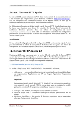 Administration des Services réseau sous Linux
Elies Jebri -Technologue- Page 169
Section 12 Serveur HTTP Apache
Le Serveur HTTP Apache est un serveur Web Open Source robuste de niveau commercial qui
a été développé par l'organisation Apache Software Foundation (http://www.apache.org/).
Red Hat Enterprise Linux comprend le Serveur HTTP Apache version 2.0 ainsi que de
nombreux modules serveur conçus pour améliorer sa fonctionnalité.
Le fichier de configuration par défaut installé avec le Serveur HTTP Apache fonctionne dans
la plupart des situations sans devoir être modifié. Ce chapitre décrit brièvement de
nombreuses directives présentes dans son fichier de configuration (à savoir
/etc/httpd/conf/httpd.conf) pour aider les utilisateurs nécessitant une configuration
personnalisée ou devant convertir un fichier de configuration dans l'ancien format 1.3 du
Serveur HTTP Apache.
Avertissement
Si vous utilisez l'outil graphique Outil de configuration HTTP (system-config-httpd), n'éditez
pas manuellement le fichier de configuration du Serveur HTTP Apache car l'Outil de
configuration HTTP crée une nouvelle version de ce fichier chaque fois qu'il est utilisé.
12.1 Serveur HTTP Apache 2.0
Il existe des différences importantes entre la version 2.0 et la version 1.3 du Serveur HTTP
Apache (la version 1.3 faisait partie de la version 2.1 de Red Hat Enterprise Linux et les
versions précédentes). Cette section passe en revue certaines des nouvelles fonctionnalités du
Serveur HTTP Apache 2.0 et souligne des changements importants.
12.1.1 Fonctions du Serveur HTTP Apache 2.0
La version 2.0 du Serveur HTTP Apache inclut les fonctionnalités suivantes :
• API Apache — Les modules utilisent un nouvel ensemble plus performant d'interfaces
de programmation d'applications (ou API de l'anglais Application Programming
Interfaces).
Important
Les modules élaborés pour le Serveur HTTP Apache 1.3 ne fonctionneront pas s'ils ne
sont pas portés vers la nouvelle API. En cas de doute quant au portage d'un module
particulier, consultez le développeur avant d'effctuer toute mise à niveau.
• Filtrage — Les modules peuvent jouer le rôle de filtres de contenu.
• Prise en charge IPv6 — Le format d'adressage IP nouvelle génération est pris en
charge.
• Directives simplifiées — Bon nombre de directives complexes ont été supprimées
alors que d'autres ont été simplifiées.
 