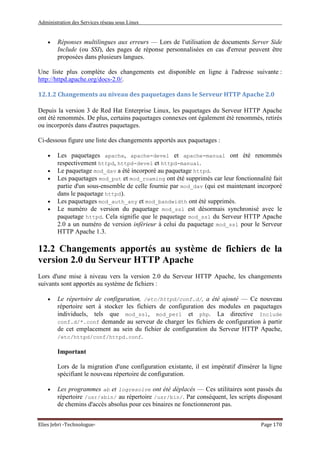 Administration des Services réseau sous Linux
Elies Jebri -Technologue- Page 170
• Réponses multilingues aux erreurs — Lors de l'utilisation de documents Server Side
Include (ou SSI), des pages de réponse personnalisées en cas d'erreur peuvent être
proposées dans plusieurs langues.
Une liste plus complète des changements est disponible en ligne à l'adresse suivante :
http://httpd.apache.org/docs-2.0/.
12.1.2 Changements au niveau des paquetages dans le Serveur HTTP Apache 2.0
Depuis la version 3 de Red Hat Enterprise Linux, les paquetages du Serveur HTTP Apache
ont été renommés. De plus, certains paquetages connexes ont également été renommés, retirés
ou incorporés dans d'autres paquetages.
Ci-dessous figure une liste des changements apportés aux paquetages :
• Les paquetages apache, apache-devel et apache-manual ont été renommés
respectivement httpd, httpd-devel et httpd-manual.
• Le paquetage mod_dav a été incorporé au paquetage httpd.
• Les paquetages mod_put et mod_roaming ont été supprimés car leur fonctionnalité fait
partie d'un sous-ensemble de celle fournie par mod_dav (qui est maintenant incorporé
dans le paquetage httpd).
• Les paquetages mod_auth_any et mod_bandwidth ont été supprimés.
• Le numéro de version du paquetage mod_ssl est désormais synchronisé avec le
paquetage httpd. Cela signifie que le paquetage mod_ssl du Serveur HTTP Apache
2.0 a un numéro de version inférieur à celui du paquetage mod_ssl pour le Serveur
HTTP Apache 1.3.
12.2 Changements apportés au système de fichiers de la
version 2.0 du Serveur HTTP Apache
Lors d'une mise à niveau vers la version 2.0 du Serveur HTTP Apache, les changements
suivants sont apportés au système de fichiers :
• Le répertoire de configuration, /etc/httpd/conf.d/, a été ajouté — Ce nouveau
répertoire sert à stocker les fichiers de configuration des modules en paquetages
individuels, tels que mod_ssl, mod_perl et php. La directive Include
conf.d/*.conf demande au serveur de charger les fichiers de configuration à partir
de cet emplacement au sein du fichier de configuration du Serveur HTTP Apache,
/etc/httpd/conf/httpd.conf.
Important
Lors de la migration d'une configuration existante, il est impératif d'insérer la ligne
spécifiant le nouveau répertoire de configuration.
• Les programmes ab et logresolve ont été déplacés — Ces utilitaires sont passés du
répertoire /usr/sbin/ au répertoire /usr/bin/. Par conséquent, les scripts disposant
de chemins d'accès absolus pour ces binaires ne fonctionneront pas.
 