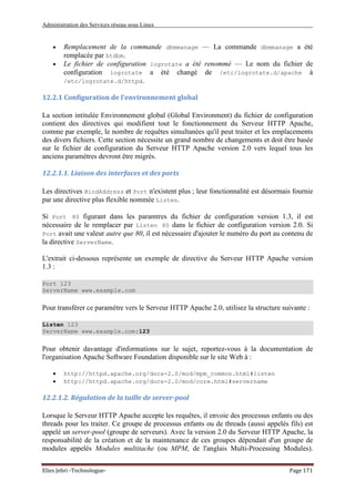 Administration des Services réseau sous Linux
Elies Jebri -Technologue- Page 171
• Remplacement de la commande dbmmanage — La commande dbmmanage a été
remplacée par htdbm.
• Le fichier de configuration logrotate a été renommé — Le nom du fichier de
configuration logrotate a été changé de /etc/logrotate.d/apache à
/etc/logrotate.d/httpd.
12.2.1 Configuration de l'environnement global
La section intitulée Environnement global (Global Environment) du fichier de configuration
contient des directives qui modifient tout le fonctionnement du Serveur HTTP Apache,
comme par exemple, le nombre de requêtes simultanées qu'il peut traiter et les emplacements
des divers fichiers. Cette section nécessite un grand nombre de changements et doit être basée
sur le fichier de configuration du Serveur HTTP Apache version 2.0 vers lequel tous les
anciens paramètres devront être migrés.
12.2.1.1. Liaison des interfaces et des ports
Les directives BindAddress et Port n'existent plus ; leur fonctionnalité est désormais fournie
par une directive plus flexible nommée Listen.
Si Port 80 figurant dans les paramtres du fichier de configuration version 1.3, il est
nécessaire de le remplacer par Listen 80 dans le fichier de configuration version 2.0. Si
Port avait une valeur autre que 80, il est nécessaire d'ajouter le numéro du port au contenu de
la directive ServerName.
L'extrait ci-dessous représente un exemple de directive du Serveur HTTP Apache version
1.3 :
Port 123
ServerName www.example.com
Pour transférer ce paramètre vers le Serveur HTTP Apache 2.0, utilisez la structure suivante :
Listen 123
ServerName www.example.com:123
Pour obtenir davantage d'informations sur le sujet, reportez-vous à la documentation de
l'organisation Apache Software Foundation disponible sur le site Web à :
• http://httpd.apache.org/docs-2.0/mod/mpm_common.html#listen
• http://httpd.apache.org/docs-2.0/mod/core.html#servername
12.2.1.2. Régulation de la taille de server-pool
Lorsque le Serveur HTTP Apache accepte les requêtes, il envoie des processus enfants ou des
threads pour les traiter. Ce groupe de processus enfants ou de threads (aussi appelés fils) est
appelé un server-pool (groupe de serveurs). Avec la version 2.0 du Serveur HTTP Apache, la
responsabilité de la création et de la maintenance de ces groupes dépendait d'un groupe de
modules appelés Modules multitache (ou MPM, de l'anglais Multi-Processing Modules).
 