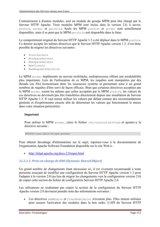 Administration des Services réseau sous Linux
Elies Jebri -Technologue- Page 172
Contrairement à d'autres modules, seul un module du groupe MPM peut être chargé par le
Serveur HTTP Apache. Trois modules MPM sont inclus dans la version 2.0, à savoir,
prefork, worker et perchild. Seuls les MPM prefork et worker sont actuellement
disponibles, mais il se peut que le MPM perchild soit disponible dans le futur.
Le comportement original du Serveur HTTP Apache 1.3 a été déplacé dans le MPM prefork.
Ce dernier accepte les mêmes directives que le Serveur HTTP Apache version 1.3, il est donc
possible de migrrer les directives suivantes :
• StartServers
• MinSpareServers
• MaxSpareServers
• MaxClients
• MaxRequestsPerChild
Le MPM worker implémente un serveur multitâche, multiprocessus offrant une modulabilité
plus importante. Lors de l'utiliseation de ce MPM, les requêtes sont manipulées par des
threads (ou fils) économisant donc les ressources système et permettant ainsi à un grand
nombres de requêtes d'être servi de façon efficace. Bien que certaines directives acceptées par
le MPM worker soient les mêmes que celles acceptées par le MPM prefork, les valeurs de
ces directives ne devraient pas être transférées directement depuis une installation de Serveur
HTTP Apache 1.3. Il vaut mieux utiliser les valeurs par défaut comme des recommandations
générale et d'expérimenter ensuite afin de déterminer les valeurs qui fonctionnent le mieux
dans votre situation particulière.
Important
Pour utiliser le MPM worker, créez le fichier /etc/sysconfig/httpd et ajoutez-y la
directive suivante :
HTTPD=/usr/sbin/httpd.worker
Pour obtenir davantage d'informations sur le sujet, reportez-vous à la documentation de
l'organisation Apache Software Foundation disponible sur le site Web à :
• http://httpd.apache.org/docs-2.0/mpm.html
12.2.1.3. Prise en charge de DSO (Dynamic Shared Object)
Un grand nombre de changements étant nécessaire ici, il est vivement recommandé à toute
personne essayant de modifier une configuration du Serveur HTTP Apache version 1.3 pour
l'adapter à la version 2.0 (au lieu de migrer les changements vers la configuration version 2.0)
de copier cette section du fichier de configuration Serveur HTTP Apache 2.0.
Les utilisateurs ne souhaitant pas copier la section de la configuration du Serveur HTTP
Apache version 2.0 devraient prendre note des informations suivantes :
• Les directives AddModule et ClearModuleList n'existent plus. Elles étaient utilisées
pour assurer l'activation des modules dans la bon ordre. L'API du Serveur HTTP
 
