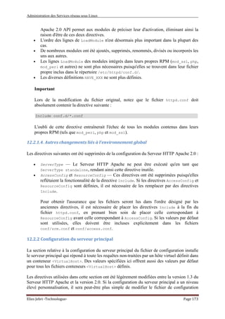 Administration des Services réseau sous Linux
Elies Jebri -Technologue- Page 173
Apache 2.0 API permet aux modules de préciser leur d'activation, éliminant ainsi la
raison d'être de ces deux directives.
• L'ordre des lignes de LoadModule n'est désormais plus important dans la plupart des
cas.
• De nombreux modules ont été ajoutés, supprimés, renommés, divisés ou incorporés les
uns aux autres.
• Les lignes LoadModule des modules intégrés dans leurs propres RPM (mod_ssl, php,
mod_perl et autres) ne sont plus nécessaires puisqu'elles se trouvent dans leur fichier
propre inclus dans le répertoire /etc/httpd/conf.d/.
• Les diverses définitions HAVE_XXX ne sont plus définies.
Important
Lors de la modification du fichier original, notez que le fichier httpd.conf doit
absolument contenir la directive suivante :
Include conf.d/*.conf
L'oubli de cette directive entraînerait l'échec de tous les modules contenus dans leurs
propres RPM (tels que mod_perl, php et mod_ssl).
12.2.1.4. Autres changements liés à l'environnement global
Les directives suivantes ont été supprimées de la configuration du Serveur HTTP Apache 2.0 :
• ServerType — Le Serveur HTTP Apache ne peut être exécuté qu'en tant que
ServerType standalone, rendant ainsi cette directive inutile.
• AccessConfig et ResourceConfig — Ces directives ont été supprimées puisqu'elles
reflétaient la fonctionnalité de la directive Include. Si les directives AccessConfig et
ResourceConfig sont définies, il est nécessaire de les remplacer par des directives
Include.
Pour obtenir l'assurance que les fichiers seront lus dans l'ordre désigné par les
anciennes directives, il est nécessaire de placer les directives Include à la fin du
fichier httpd.conf, en prenant bien soin de placer celle correspondant à
ResourceConfig avant celle correspondant à AccessConfig. Si les valeurs par défaut
sont utilisées, elles doivent être incluses explicitement dans les fichiers
conf/srm.conf et conf/access.conf.
12.2.2 Configuration du serveur principal
La section relative à la configuration du serveur principal du fichier de configuration installe
le serveur principal qui répond à toute les requêtes non-traitées par un hôte virtuel définit dans
un conteneur <VirtualHost>. Des valeurs spécifiées ici offrent aussi des valeurs par défaut
pour tous les fichiers conteneurs <VirtualHost> définis.
Les directives utilisées dans cette section ont été légèrement modifiées entre la version 1.3 du
Serveur HTTP Apache et la version 2.0. Si la configuration du serveur principal a un niveau
élevé personnalisation, il sera peut-être plus simple de modifier le fichier de configuration
 