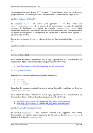 Administration des Services réseau sous Linux
Elies Jebri -Technologue- Page 174
existant pour l'adapter au Serveur HTTP Apache 2.0. Les utilisateurs ayant une configuration
peu personnalisée devraient migrer leurs changements vers la configuration 2.0 par défaut.
12.2.2.1. Mappage de UserDir
La directive UserDir est utilisée pour permettre à des URL telles que
http://example.com/~bob/ de se mapper à un sous-répertoire au sein du répertoire
personnel de l'utilisateur bob, comme par exemple /home/bob/public_html. Cette
particularité permettant à un éventuel agresseur de déterminer si un nom d'utilisateur donné
est présent sur le système, la configuration par défaut pour le Serveur HTTP Apache 2.0
désactive cette directive.
Pour activer le mappage de UserDir, changez la directive figurant dans le fichier httpd.conf
de :
UserDir disable
à :
UserDir public_html
Pour obtenir davantage d'informations sur le sujet, reportez-vous à la documentation de
l'organisation Apache Software Foundation disponible sur le site Web à :
• http://httpd.apache.org/docs-2.0/mod/mod_userdir.html#userdir
12.2.2.2. Journalisation
Les directives de journalisation suivantes ont été supprimées :
• AgentLog
• RefererLog
• RefererIgnore
Cependant, les journaux Agent et Referrer sont encore disponibles en utilisant les directives
CustomLog et LogFormat.
Pour obtenir davantage d'informations sur le sujet, reportez-vous à la documentation de
l'organisation Apache Software Foundation disponible sur le site Web à :
• http://httpd.apache.org/docs-2.0/mod/mod_log_config.html#customlog
• http://httpd.apache.org/docs-2.0/mod/mod_log_config.html#logformat
12.2.2.3. Indexation des répertoires
La directive FancyIndexing étant désormais obsolète a été supprimée. Cette même
fonctionnalité est toutefois encore disponible par le biais de l'option FancyIndexing à
l'intérieur de la directive IndexOptions.
 