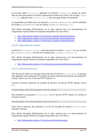 Administration des Services réseau sous Linux
Elies Jebri -Technologue- Page 175
La nouvelle option VersionSort appliquée à la directive IndexOptions permet de classer
dans un ordre plus naturel les fichiers contenant des numéros de version. Par exemple, httpd-
2.0.6.tar apparaît avant httpd-2.0.36.tar dans une page d'index de répertoires.
Les paramètres par défaut pour les directives ReadmeName et HeaderName ont été transférés
des fichiers README et HEADER vers les fichiers README.html et HEADER.html.
Pour obtenir davantage d'informations sur le sujet, reportez-vous à la documentation de
l'organisation Apache Software Foundation disponible sur le site Web à :
• http://httpd.apache.org/docs-2.0/mod/mod_autoindex.html#indexoptions
• http://httpd.apache.org/docs-2.0/mod/mod_autoindex.html#readmename
• http://httpd.apache.org/docs-2.0/mod/mod_autoindex.html#headername
12.2.2.4. Négociation du contenu
La directive CacheNegotiatedDocs retient désormais les critères on ou off. Les cas existants
de CacheNegotiatedDocs devront être remplacés par CacheNegotiatedDocs on.
Pour obtenir davantage d'informations sur le sujet, reportez-vous à la documentation de
l'organisation Apache Software Foundation disponible sur le site Web à :
• http://httpd.apache.org/docs-2.0/mod/mod_negotiation.html#cachenegotiateddocs
12.2.2.5. Documents d'erreur
Afin de pouvoir utiliser un message codé en dur avec la directive ErrorDocument, le message
doit apparaître entre guillemets (["]), plutôt que d'être seulement précédé par des guillemets,
comme c'était la cas avec le Serveur HTTP Apache 1.3.
L'extrait ci-dessous représente un exemple de directive du Serveur HTTP Apache version
1.3 :
ErrorDocument 404 "The document was not found
Pour transférer un paramètre ErrorDocument vers le Serveur HTTP Apache 2.0, utilisez la
structure suivante :
ErrorDocument 404 "The document was not found"
Notez bien la présence des guillemets à la fin de l'exemple de directive ErrorDocument
reproduit ci-dessus.
Pour obtenir davantage d'informations sur le sujet, reportez-vous à la documentation de
l'organisation Apache Software Foundation disponible sur le site Web à :
• http://httpd.apache.org/docs-2.0/mod/core.html#errordocument
 