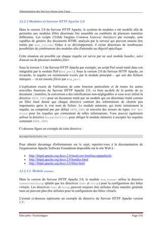 Administration des Services réseau sous Linux
Elies Jebri -Technologue- Page 176
12.2.3 Modules et Serveur HTTP Apache 2.0
Dans la version 2.0 du Serveur HTTP Apache, le système de modules a été modifié afin de
permettre aux modules d'être désormais liés ensemble ou combinés de plusieurs manières
différentes. Les scripts CGI(de l'anglais Common Gateway Interface) par exemple, sont
capables de générer des documents HTML analysés par le serveur qui peuvent ensuite être
traités par mod_include. Grâce à ce développement, il existe désormais de nombreuses
possibilités de combinaison des modules afin d'atteindre un objectif spécifique.
Cette situation est possible car chaque requête est servie par un seul module handler, suivi
d'aucun ou de plusieurs modules filter.
Sous la version 1.3 du Serveur HTTP Apache par exemple, un script Perl serait traité dans son
intégralité par le module Perl (mod_perl). Sous la version 2.0 du Serveur HTTP Apache, en
revanche, la requête est initialement traitée par le module principal— qui sert des fichiers
statiques — et est ensuite filtrée par mod_perl.
L'explication exacte de l'utilisation de cette fonction particulière et de toutes les autres
nouvelles fonctions du Serveur HTTP Apache 2.0, va bien au-delà de la portée de ce
document ; toutefois, la conversion a des ramifications non-négligeables si vous avez utilisé la
directive PATH_INFO pour un document traité par un module qui est désormais traité comme
un filtre étant donné que chaque directive contient des informations de chemin peu
importantes après le vrai nom de fichier. Le module mémoire, qui traite initialement la
requête, ne comprend pas par défaut PATH_INFO et renverra des erreurs de types 404 Not
Found pour les requêtes qui contiennent de telles informations. Vous pouvez également
utiliser la directive AcceptPathInfo pour obliger le module mémoire à accepter les requêtes
contenant PATH_INFO.
Ci-dessous figure un exemple de cette directive :
AcceptPathInfo on
Pour obtenir davantage d'informations sur le sujet, reportez-vous à la documentation de
l'organisation Apache Software Foundation disponible sur le site Web à :
• http://httpd.apache.org/docs-2.0/mod/core.html#acceptpathinfo
• http://httpd.apache.org/docs-2.0/handler.html
• http://httpd.apache.org/docs-2.0/filter.html
12.2.3.1. Module suexec
Dans la version du Serveur HTTP Apache 2.0, le module mod_suexec utilise la directive
SuexecUserGroup (plutôt que les directives User et Group) pour la configuration des hôtes
virtuels. Les directives User et Group peuvent toujours être utilisées d'une manière générale
mais ne peuvent plus être utilisées pour la configuration des hôtes virtuels.
L'extrait ci-dessous représente un exemple de directive du Serveur HTTP Apache version
1.3 :
 