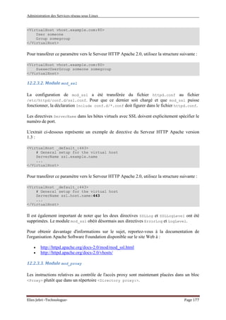 Administration des Services réseau sous Linux
Elies Jebri -Technologue- Page 177
<VirtualHost vhost.example.com:80>
User someone
Group somegroup
</VirtualHost>
Pour transférer ce paramètre vers le Serveur HTTP Apache 2.0, utilisez la structure suivante :
<VirtualHost vhost.example.com:80>
SuexecUserGroup someone somegroup
</VirtualHost>
12.2.3.2. Module mod_ssl
La configuration de mod_ssl a été transférée du fichier httpd.conf au fichier
/etc/httpd/conf.d/ssl.conf. Pour que ce dernier soit chargé et que mod_ssl puisse
fonctionner, la déclaration Include conf.d/*.conf doit figurer dans le fichier httpd.conf.
Les directives ServerName dans les hôtes virtuels avec SSL doivent explicitement spécifier le
numéro de port.
L'extrait ci-dessous représente un exemple de directive du Serveur HTTP Apache version
1.3 :
<VirtualHost _default_:443>
# General setup for the virtual host
ServerName ssl.example.name
...
</VirtualHost>
Pour transférer ce paramètre vers le Serveur HTTP Apache 2.0, utilisez la structure suivante :
<VirtualHost _default_:443>
# General setup for the virtual host
ServerName ssl.host.name:443
...
</VirtualHost>
Il est également important de noter que les deux directives SSLLog et SSLLogLevel ont été
supprimées. Le module mod_ssl obéit désormais aux directives ErrorLog et LogLevel.
Pour obtenir davantage d'informations sur le sujet, reportez-vous à la documentation de
l'organisation Apache Software Foundation disponible sur le site Web à :
• http://httpd.apache.org/docs-2.0/mod/mod_ssl.html
• http://httpd.apache.org/docs-2.0/vhosts/
12.2.3.3. Module mod_proxy
Les instructions relatives au contrôle de l'accès proxy sont maintenant placées dans un bloc
<Proxy> plutôt que dans un répertoire <Directory proxy:>.
 