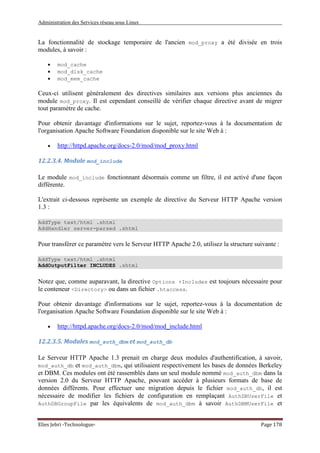 Administration des Services réseau sous Linux
Elies Jebri -Technologue- Page 178
La fonctionnalité de stockage temporaire de l'ancien mod_proxy a été divisée en trois
modules, à savoir :
• mod_cache
• mod_disk_cache
• mod_mem_cache
Ceux-ci utilisent généralement des directives similaires aux versions plus anciennes du
module mod_proxy. Il est cependant conseillé de vérifier chaque directive avant de migrer
tout paramètre de cache.
Pour obtenir davantage d'informations sur le sujet, reportez-vous à la documentation de
l'organisation Apache Software Foundation disponible sur le site Web à :
• http://httpd.apache.org/docs-2.0/mod/mod_proxy.html
12.2.3.4. Module mod_include
Le module mod_include fonctionnant désormais comme un filtre, il est activé d'une façon
différente.
L'extrait ci-dessous représente un exemple de directive du Serveur HTTP Apache version
1.3 :
AddType text/html .shtml
AddHandler server-parsed .shtml
Pour transférer ce paramètre vers le Serveur HTTP Apache 2.0, utilisez la structure suivante :
AddType text/html .shtml
AddOutputFilter INCLUDES .shtml
Notez que, comme auparavant, la directive Options +Includes est toujours nécessaire pour
le conteneur <Directory> ou dans un fichier .htaccess.
Pour obtenir davantage d'informations sur le sujet, reportez-vous à la documentation de
l'organisation Apache Software Foundation disponible sur le site Web à :
• http://httpd.apache.org/docs-2.0/mod/mod_include.html
12.2.3.5. Modules mod_auth_dbm et mod_auth_db
Le Serveur HTTP Apache 1.3 prenait en charge deux modules d'authentification, à savoir,
mod_auth_db et mod_auth_dbm, qui utilisaient respectivement les bases de données Berkeley
et DBM. Ces modules ont été rassemblés dans un seul module nommé mod_auth_dbm dans la
version 2.0 du Serveur HTTP Apache, pouvant accéder à plusieurs formats de base de
données différents. Pour effectuer une migration depuis le fichier mod_auth_db, il est
nécessaire de modifier les fichiers de configuration en remplaçant AuthDBUserFile et
AuthDBGroupFile par les équivalents de mod_auth_dbm à savoir AuthDBMUserFile et
 