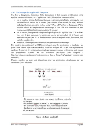 Administration des Services réseau sous Linux
Elies Jebri -Technologue- Page 18
1.4.2 L'adressage des applicatifs : les ports
Une fois le datagramme transmis à l'hôte destinataire, il doit parvenir à l'utilisateur (si le
système est multi-utilisateur) et à l'application visée (si le système est multi-tâches).
• sur la machine cliente, l'utilisateur (usager ou programme) effectue une requête vers
une machine IP serveur sur le réseau. (par exemple telnet host ou ftp host ). Cela se
traduit par la réservation d'un port de sortie TCP ou UDP et l'envoi d'un paquet IP à la
machine serveur. Ce paquet contient un message TCP ou UDP avec un numéro de port
correspondant à l'application demandée sur le serveur.
• sur le serveur, la requête est réceptionnée par le pilote IP, aiguillée vers TCP ou UDP
puis vers le port demandé. Le processus serveur correspondant est à l'écoute des
appels sur ce port (par ex: le daemon telnetd traite les requêtes telnet, le daemon ftpd
traite les requêtes ftp).
• processus client et processus serveur échangent ensuite des messages.
Des numéros de port (entre 0 et 1023) sont réservés pour les applications « standards : les
ports « bien connus » (Well Known Ports), ils ont été assignés par l'IANA. Sur la plupart des
systèmes ils peuvent être seulement employés par des processus du système (ou root) ou par
des programmes exécutés par les utilisateurs privilégiés (liste complète :
http://www.iana.org/assignments/port-numbers ou dans le fichier /etc/services y compris sous
Windows).
D'autres numéros de port sont disponibles pour les applications développées par les
utilisateurs (1024 à 65535).
Figure 1.6. Ports applicatifs
 