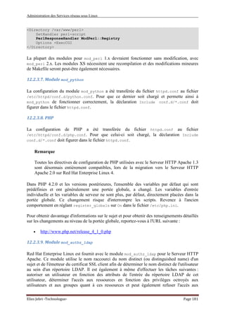 Administration des Services réseau sous Linux
Elies Jebri -Technologue- Page 181
<Directory /var/www/perl>
SetHandler perl-script
PerlResponseHandler ModPerl::Registry
Options +ExecCGI
</Directory>
La plupart des modules pour mod_perl 1.x devraient fonctionner sans modification, avec
mod_perl 2.x. Les modules XS nécessitent une recompilation et des modifications mineures
de Makefile seront peut-être également nécessaires.
12.2.3.7. Module mod_python
La configuration du module mod_python a été transférée du fichier httpd.conf au fichier
/etc/httpd/conf.d/python.conf. Pour que ce dernier soit chargé et permette ainsi à
mod_python de fonctionner correctement, la déclaration Include conf.d/*.conf doit
figurer dans le fichier httpd.conf.
12.2.3.8. PHP
La configuration de PHP a été transférée du fichier httpd.conf au fichier
/etc/httpd/conf.d/php.conf. Pour que celui-ci soit chargé, la déclaration Include
conf.d/*.conf doit figurer dans le fichier httpd.conf.
Remarque
Toutes les directives de configuration de PHP utilisées avec le Serveur HTTP Apache 1.3
sont désormais entièrement compatibles, lors de la migration vers le Serveur HTTP
Apache 2.0 sur Red Hat Enterprise Linux 4.
Dans PHP 4.2.0 et les versions postérieures, l'ensemble des variables par défaut qui sont
prédéfinies et ont généralement une portée globale, a changé. Les variables d'entrée
individuelle et les variables de serveur ne sont plus, par défaut, directement placées dans la
portée globale. Ce changement risque d'interrompre les scripts. Revenez à l'ancien
comportement en réglant register_globals sur On dans le fichier /etc/php.ini.
Pour obtenir davantage d'informations sur le sujet et pour obtenir des renseignements détaillés
sur les changements au niveau de la portée globale, reportez-vous à l'URL suivante :
• http://www.php.net/release_4_1_0.php
12.2.3.9. Module mod_authz_ldap
Red Hat Enterprise Linux est fournit avec le module mod_authz_ldap pour le Serveur HTTP
Apache. Ce module utilise le nom raccourci du nom distinct (ou distinguished name) d'un
sujet et de l'émetteur du certificat SSL client afin de déterminer le nom distinct de l'utilisateur
au sein d'un répertoire LDAP. Il est également à même d'effectuer les tâches suivantes :
autoriser un utilisateur en fonction des attributs de l'entrée du répertoire LDAP de cet
utilisateur, déterminer l'accès aux ressources en fonction des privilèges octroyés aux
utilisateurs et aux groupes quant à ces ressources et peut également refuser l'accès aux
 