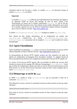 Administration des Services réseau sous Linux
Elies Jebri -Technologue- Page 182
utilisateurs dont le mot de passe a expiré. Le module mod_ssl est nécessaire lorsque le
module mod_authz_ldap est utilisé.
Important
Le module mod_authz_ldap n'effectue pas l'authentification d'un utilisateur par rapport à
un répertoire LDAP au moyen d'un hachage de mots de passe cryptés. Cette
fonctionnalité est fournie par le module expérimental mod_auth_ldap qui ne fait pas
partie de Red Hat Enterprise Linux. Pour obtenir de plus amples informations sur le statut
de ce module, reportez-vous au site Web de l'organisation Apache Software Foundation
qui se trouve à l'adresse suivante : http://www.apache.org/.
Le fichier /etc/httpd/conf.d/authz_ldap.conf configure le module mod_authz_ldap.
Pour obtenir de plus amples informations sur la configuration du module tiers
mod_authz_ldap, reportez-vous au fichier /usr/share/doc/mod_authz_ldap-
<version>/index.html (en prenant soin de remplacer <version> par le numéro de version
du paquetage).
12.3 Après l'installation
Après l'installation du paquetage httpd, passez en revue la documentation du Serveur HTTP
Apache disponible en ligne à l'adresse suivante : http://httpd.apache.org/docs-2.0/.
La documentation du Serveur HTTP Apache contient une liste exhaustive de toutes les
options de configuration accompagnée d'une description complète. Ce chapitre fournit de
brèves descriptions des directives de configuration utilisées par le Serveur HTTP Apache 2.0.
La version 2.0 du Serveur HTTP Apache offre la possibilité de définir des serveurs Web
sécurisés au moyen du fort cryptage SSL offert par les paquetages mod_ssl et openssl. Notez
que le fichier de configuration contient aussi bien un serveur Web non-sécurisé qu'un serveur
Web sécurisé. Le serveur Web sécurisé fonctionne comme un hôte virtuel configuré dans le
fichier /etc/httpd/conf.d/ssl.conf.
12.4 Démarrage et arrêt de httpd
Le RPM httpd installe le script /etc/init.d/httpd qui est accessible à l'aide de la
commande /sbin/service.
Pour démarrer le serveur, saisissez la commande suivante en étant connecté en tant que super-
utilisateur :
/sbin/service httpd start
Pour arrêter le serveur, saisissez la commande suivante en étant connecté en tant que super-
utilisateur :
/sbin/service httpd stop
 