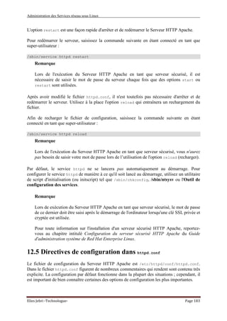 Administration des Services réseau sous Linux
Elies Jebri -Technologue- Page 183
L'option restart est une façon rapide d'arrêter et de redémarrer le Serveur HTTP Apache.
Pour redémarrer le serveur, saisissez la commande suivante en étant connecté en tant que
super-utilisateur :
/sbin/service httpd restart
Remarque
Lors de l'exécution du Serveur HTTP Apache en tant que serveur sécurisé, il est
nécessaire de saisir le mot de passe du serveur chaque fois que des options start ou
restart sont utilisées.
Après avoir modifié le fichier httpd.conf, il n'est toutefois pas nécessaire d'arrêter et de
redémarrer le serveur. Utilisez à la place l'option reload qui entraînera un rechargement du
fichier.
Afin de recharger le fichier de configuration, saisissez la commande suivante en étant
connecté en tant que super-utilisateur :
/sbin/service httpd reload
Remarque
Lors de l'exécution du Serveur HTTP Apache en tant que serveur sécurisé, vous n'aurez
pas besoin de saisir votre mot de passe lors de l’utilisation de l'option reload (recharger).
Par défaut, le service httpd ne se lancera pas automatiquement au démarrage. Pour
configurer le service httpd de manière à ce qu'il soit lancé au démarrage, utilisez un utilitaire
de script d'initialisation (ou initscript) tel que /sbin/chkconfig, /sbin/ntsysv ou l'Outil de
configuration des services.
Remarque
Lors de exécution du Serveur HTTP Apache en tant que serveur sécurisé, le mot de passe
de ce dernier doit être saisi après le démarrage de l'ordinateur lorsqu'une clé SSL privée et
cryptée est utilisée.
Pour toute information sur l'installation d'un serveur sécurisé HTTP Apache, reportez-
vous au chapitre intitulé Configuration du serveur sécurisé HTTP Apache du Guide
d'administration système de Red Hat Enterprise Linux.
12.5 Directives de configuration dans httpd.conf
Le fichier de configuration du Serveur HTTP Apache est /etc/httpd/conf/httpd.conf.
Dans le fichier httpd.conf figurent de nombreux commentaires qui rendent sont contenu très
explicite. La configuration par défaut fonctionne dans la plupart des situations ; cependant, il
est important de bien connaître certaines des options de configuration les plus importantes.
 