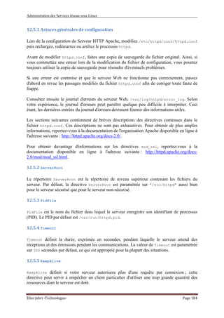 Administration des Services réseau sous Linux
Elies Jebri -Technologue- Page 184
12.5.1 Astuces générales de configuration
Lors de la configuration du Serveur HTTP Apache, modifiez /etc/httpd/conf/httpd.conf
puis rechargez, redémarrez ou arrêtez le processus httpd.
Avant de modifier httpd.conf, faites une copie de sauvegarde du fichier original. Ainsi, si
vous commettez une erreur lors de la modification du fichier de configuration, vous pourrez
toujours utiliser la copie de sauvegarde pour résoudre d'éventuels problèmes.
Si une erreur est commise et que le serveur Web ne fonctionne pas correctement, passez
d'abord en revue les passages modifiés du fichier httpd.conf afin de corriger toute faute de
frappe.
Consultez ensuite le journal d'erreurs du serveur Web, /var/log/httpd/error_log. Selon
votre expérience, le journal d'erreurs peut paraître quelque peu difficile à interpréter. Ceci
étant, les dernières entrées du journal d'erreurs devraient fournir des informations utiles.
Les sections suivantes contiennent de brèves descriptions des directives contenues dans le
fichier httpd.conf. Ces descriptions ne sont pas exhaustives. Pour obtenir de plus amples
informations, reportez-vous à la documentation de l'organisation Apache disponible en ligne à
l'adresse suivante : http://httpd.apache.org/docs-2.0/.
Pour obtenir davantage d'informations sur les directives mod_ssl, reportez-vous à la
documentation disponible en ligne à l'adresse suivante : http://httpd.apache.org/docs-
2.0/mod/mod_ssl.html.
12.5.2 ServerRoot
Le répertoire ServerRoot est le répertoire de niveau supérieur contenant les fichiers du
serveur. Par défaut, la directive ServerRoot est paramétrée sur "/etc/httpd" aussi bien
pour le serveur sécurisé que pour le serveur non-sécurisé.
12.5.3 PidFile
PidFile est le nom du fichier dans lequel le serveur enregistre son identifiant de processus
(PID). Le PID par défaut est /var/run/httpd.pid.
12.5.4 Timeout
Timeout définit la durée, exprimée en secondes, pendant laquelle le serveur attend des
réceptions et des émissions pendant les communications. La valeur de Timeout est paramétrée
sur 300 secondes par défaut, ce qui est approprié pour la plupart des situations.
12.5.5 KeepAlive
KeepAlive définit si votre serveur autorisera plus d'une requête par connexion ; cette
directive peut servir à empêcher un client particulier d'utiliser une trop grande quantité des
ressources dont le serveur est doté.
 