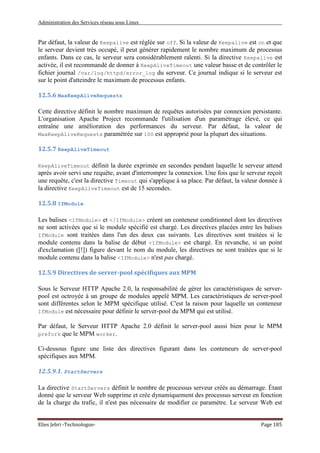 Administration des Services réseau sous Linux
Elies Jebri -Technologue- Page 185
Par défaut, la valeur de Keepalive est réglée sur off. Si la valeur de Keepalive est on et que
le serveur devient très occupé, il peut générer rapidement le nombre maximum de processus
enfants. Dans ce cas, le serveur sera considérablement ralenti. Si la directive Keepalive est
activée, il est recommandé de donner à KeepAliveTimeout une valeur basse et de contrôler le
fichier journal /var/log/httpd/error_log du serveur. Ce journal indique si le serveur est
sur le point d'atteindre le maximum de processus enfants.
12.5.6 MaxKeepAliveRequests
Cette directive définit le nombre maximum de requêtes autorisées par connexion persistante.
L'organisation Apache Project recommande l'utilisation d'un paramétrage élevé, ce qui
entraîne une amélioration des performances du serveur. Par défaut, la valeur de
MaxKeepAliveRequests paramétrée sur 100 est approprié pour la plupart des situations.
12.5.7 KeepAliveTimeout
KeepAliveTimeout définit la durée exprimée en secondes pendant laquelle le serveur attend
après avoir servi une requête, avant d'interrompre la connexion. Une fois que le serveur reçoit
une requête, c'est la directive Timeout qui s'applique à sa place. Par défaut, la valeur donnée à
la directive KeepAliveTimeout est de 15 secondes.
12.5.8 IfModule
Les balises <IfModule> et </IfModule> créent un conteneur conditionnel dont les directives
ne sont activées que si le module spécifié est chargé. Les directives placées entre les balises
IfModule sont traitées dans l'un des deux cas suivants. Les directives sont traitées si le
module contenu dans la balise de début <IfModule> est chargé. En revanche, si un point
d'exclamation ([!]) figure devant le nom du module, les directives ne sont traitées que si le
module contenu dans la balise <IfModule> n'est pas chargé.
12.5.9 Directives de server-pool spécifiques aux MPM
Sous le Serveur HTTP Apache 2.0, la responsabilité de gérer les caractéristiques de server-
pool est octroyée à un groupe de modules appelé MPM. Les caractéristiques de server-pool
sont différentes selon le MPM spécifique utilisé. C'est la raison pour laquelle un conteneur
IfModule est nécessaire pour définir le server-pool du MPM qui est utilisé.
Par défaut, le Serveur HTTP Apache 2.0 définit le server-pool aussi bien pour le MPM
prefork que le MPM worker.
Ci-dessous figure une liste des directives figurant dans les conteneurs de server-pool
spécifiques aux MPM.
12.5.9.1. StartServers
La directive StartServers définit le nombre de processus serveur créés au démarrage. Étant
donné que le serveur Web supprime et crée dynamiquement des processus serveur en fonction
de la charge du trafic, il n'est pas nécessaire de modifier ce paramètre. Le serveur Web est
 