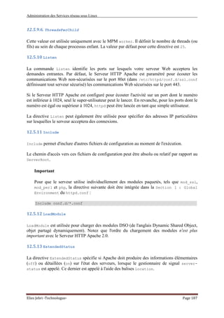 Administration des Services réseau sous Linux
Elies Jebri -Technologue- Page 187
12.5.9.6. ThreadsPerChild
Cette valeur est utilisée uniquement avec le MPM worker. Il définit le nombre de threads (ou
fils) au sein de chaque processus enfant. La valeur par défaut pour cette directive est 25.
12.5.10 Listen
La commande Listen identifie les ports sur lesquels votre serveur Web acceptera les
demandes entrantes. Par défaut, le Serveur HTTP Apache est paramétré pour écouter les
communications Web non-sécurisées sur le port 80et (dans /etc/httpd/conf.d/ssl.conf
définissant tout serveur sécurisé) les communications Web sécurisées sur le port 443.
Si le Serveur HTTP Apache est configuré pour écouter l'activité sur un port dont le numéro
est inférieur à 1024, seul le super-utilisateur peut le lancer. En revanche, pour les ports dont le
numéro est égal ou supérieur à 1024, httpd peut être lancée en tant que simple utilisateur.
La directive Listen peut également être utilisée pour spécifier des adresses IP particulières
sur lesquelles le serveur acceptera des connexions.
12.5.11 Include
Include permet d'inclure d'autres fichiers de configuration au moment de l'exécution.
Le chemin d'accès vers ces fichiers de configuration peut être absolu ou relatif par rapport au
ServerRoot.
Important
Pour que le serveur utilise individuellement des modules paquetés, tels que mod_ssl,
mod_perl et php, la directive suivante doit être intégrée dans la Section 1 : Global
Environment du httpd.conf :
Include conf.d/*.conf
12.5.12 LoadModule
LoadModule est utilisée pour charger des modules DSO (de l'anglais Dynamic Shared Object,
objet partagé dynamiquement). Notez que l'ordre du chargement des modules n'est plus
important avec le Serveur HTTP Apache 2.0.
12.5.13 ExtendedStatus
La directive ExtendedStatus spécifie si Apache doit produire des informations élémentaires
(off) ou détaillées (on) sur l'état des serveurs, lorsque le gestionnaire de signal server-
status est appelé. Ce dernier est appelé à l'aide des balises Location.
 