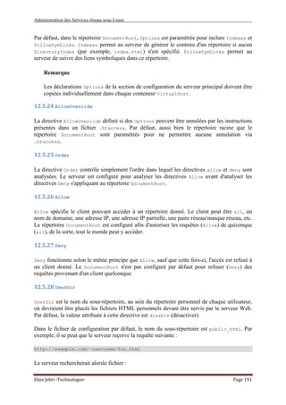 Administration des Services réseau sous Linux
Elies Jebri -Technologue- Page 191
Par défaut, dans le répertoire DocumentRoot, Options est paramétrée pour inclure Indexes et
FollowSymLinks. Indexes permet au serveur de générer le contenu d'un répertoire si aucun
DirectoryIndex (par exemple, index.html) n'est spécifié. FollowSymLinks permet au
serveur de suivre des liens symboliques dans ce répertoire.
Remarque
Les déclarations Options de la section de configuration du serveur principal doivent être
copiées individuellement dans chaque conteneur VirtualHost.
12.5.24 AllowOverride
La directive AllowOverride définit si des Options peuvent être annulées par les instructions
présentes dans un fichier .htaccess. Par défaut, aussi bien le répertoire racine que le
répertoire DocumentRoot sont paramétrés pour ne permettre aucune annulation via
.htaccess.
12.5.25 Order
La directive Order contrôle simplement l'ordre dans lequel les directives allow et deny sont
analysées. Le serveur est configuré pour analyser les directives Allow avant d'analyser les
directives Deny s'appliquant au répertoire DocumentRoot.
12.5.26 Allow
Allow spécifie le client pouvant accéder à un répertoire donné. Le client peut être all, un
nom de domaine, une adresse IP, une adresse IP partielle, une paire réseau/masque réseau, etc.
Le répertoire DocumentRoot est configuré afin d'autoriser les requêtes (Allow) de quiconque
(all), de la sorte, tout le monde peut y accéder.
12.5.27 Deny
Deny fonctionne selon le même principe que Allow, sauf que cette fois-ci, l'accès est refusé à
un client donné. Le DocumentRoot n'est pas configuré par défaut pour refuser (Deny) des
requêtes provenant d'un client quelconque.
12.5.28 UserDir
UserDir est le nom du sous-répertoire, au sein du répertoire personnel de chaque utilisateur,
où devraient être placés les fichiers HTML personnels devant être servis par le serveur Web.
Par défaut, la valeur attribuée à cette directive est disable (désactiver).
Dans le fichier de configuration par défaut, le nom du sous-répertoire est public_html. Par
exemple, il se peut que le serveur reçoive la requête suivante :
http://example.com/~username/foo.html
Le serveur rechercherait alorsle fichier :
 