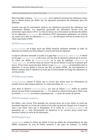 Administration des Services réseau sous Linux
Elies Jebri -Technologue- Page 192
/home/username/public_html/foo.html
Dans l'exemple ci-dessus, /home/username/ est le répertoire personnel de l'utilisateur (notez
que le chemin d'accès par défaut vers les répertoires personnels des utilisateurs peut être
différent).
Assurez-vous que les autorisations relatives aux répertoires personnels des utilisateurs sont
correctement définies. Les répertoires personnels des utilisateurs doivent avoir des
permissions équivalentes à 0711. Les bits de lecture (r) et d'exécution (x) doivent être définis
sur les répertoires public_html des utilisateurs (0755 fonctionnera également). Les fichiers
qui seront servis dans les répertoires public_html des utilisateurs doivent au moins avoir un
valeur équivalente à 0644.
12.5.29 DirectoryIndex
DirectoryIndex est la page servie par défaut lorsqu'un utilisateur demande un index de
répertoire en insérant une barre oblique (/) à la fin d'un nom de répertoire.
Lorsqu'un utilisateur demande à accéder à la page http://exemple/ce_répertoire/, il obtient
soit la page DirectoryIndex si elle existe, soit une liste de répertoires générée par le serveur.
La valeur par défaut de DirectoryIndex est le type de topologie index.html et
index.html.var. Le serveur essaie de trouver l'un de ces fichiers et renvoie le premier qu'il
trouve. S'il ne trouve aucun des deux fichiers et que Options Indexes est paramétrée pour ce
répertoire, le serveur génère et renvoie une liste au format HTML, des sous-répertoires et
fichiers contenus dans le répertoire (à moins que la fonctionnalité de listage des répertoires ne
soit desactivée).
12.5.30 AccessFileName
AccessFileName nomme le fichier que le serveur doit utiliser pour les informations de
contrôle d'accès dans chaque répertoire. La valeur par défaut est .htaccess.
Juste après la directive AccessFileName, une série de balises Files établit un contrôle
d'accès sur tout fichier commençant par .ht. Ces directives refusent l'accès par le Web à tous
les fichiers .htaccess (ou d'autres commençant par .ht) pour des raisons de sécurité.
12.5.31 CacheNegotiatedDocs
Par défaut, votre serveur Web demande aux serveurs proxy de ne pas mettre en cache des
documents négociés sur la base du contenu (c'est-à-dire qui peuvent changer avec le temps ou
suite à une entrée saisie par le demandeur). Si la valeur de CacheNegotiatedDocs est
paramétrée sur on, cette fonctionnalité est désactivée et les serveurs proxy seront alors
autorisés à mettre en cache de tels documents.
12.5.32 TypesConfig
TypesConfig nomme le fichier qui définit la liste par défaut des correspondances de type
MIME (extensions de nom de fichier associées à des types de contenu). Le fichier
 