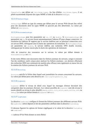 Administration des Services réseau sous Linux
Elies Jebri -Technologue- Page 193
TypesConfig par défaut est /etc/mime.types. Au lieu d'éditer /etc/mime.types, il est
plutôt recommandé d'ajouter des types MIME à l'aide de la directive AddType.
12.5.33 DefaultType
DefaultType définit un type de contenu par défaut pour le serveur Web devant être utilisé
pour des documents dont les types MIME ne peuvent pas être déterminés. La valeur par
défaut est text/plain.
12.5.34 HostnameLookups
HostnameLookups peut être paramétrée sur on, off ou double. Si HostnameLookups est
paramétrée sur on, le serveur résout automatiquement l'adresse IP pour chaque connexion. La
résolution de l'adresse IP suppose que le serveur établisse une ou plusieurs connexions avec
un serveur DNS, rallongeant ainsi la durée des opérations de traitement. Si HostnameLookups
est paramétrée sur double, le serveur établira une recherche DNS double inversée,
rallongeant par là-même encore plus la durée des opérations de traitement.
Afin de conserver des ressources sur le serveur, la valeur par défaut donnée à
HostnameLookups est off.
Si des noms d'hôtes sont nécessaires dans les fichiers journaux de serveurs, songez à exécuter
l'un des nombreux outils conçus pour analyser les fichiers journaux ; ces derniers effectuent
des recherches DNS non seulement de manière plus efficace mais également en masse lors de
la rotation des fichiers journaux de serveurs Web.
12.5.35 ErrorLog
ErrorLog spécifie le fichier dans lequel sont journalisées les erreurs concernant les serveurs.
La valeur par défaut pour cette directive est /var/log/httpd/error_log.
12.5.36 LogLevel
LogLevel définit le niveau de détail avec lequel les messages d'erreur devraient être
enregistrés dans les journaux d'erreurs. Les valeurs possibles de LogLevel sont (du niveau le
moins détaillé au niveau le plus détaillé) emerg, alert, crit, error, warn, notice, info ou
debug. La valeur par défaut donnée à LogLevel est warn.
12.5.37 LogFormat
La directive LogFormat configure le format des fichiers journaux des différents serveurs Web.
Le LogFormat utilisé dépend en fait des paramètres attribués dans la directive CustomLog.
Ci-dessous figurent les options de format s'appliquant si la valeur de la directive CustomLog
est combined :
%h (adresse IP de l'hôte distant ou nom d'hôte)
 