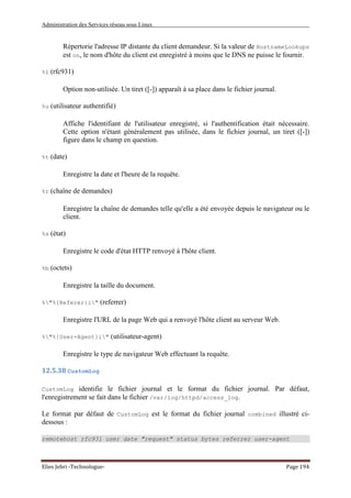 Administration des Services réseau sous Linux
Elies Jebri -Technologue- Page 194
Répertorie l'adresse IP distante du client demandeur. Si la valeur de HostnameLookups
est on, le nom d'hôte du client est enregistré à moins que le DNS ne puisse le fournir.
%l (rfc931)
Option non-utilisée. Un tiret ([-]) apparaît à sa place dans le fichier journal.
%u (utilisateur authentifié)
Affiche l'identifiant de l'utilisateur enregistré, si l'authentification était nécessaire.
Cette option n'étant généralement pas utilisée, dans le fichier journal, un tiret ([-])
figure dans le champ en question.
%t (date)
Enregistre la date et l'heure de la requête.
%r (chaîne de demandes)
Enregistre la chaîne de demandes telle qu'elle a été envoyée depuis le navigateur ou le
client.
%s (état)
Enregistre le code d'état HTTP renvoyé à l'hôte client.
%b (octets)
Enregistre la taille du document.
%"%{Referer}i" (referrer)
Enregistre l'URL de la page Web qui a renvoyé l'hôte client au serveur Web.
%"%{User-Agent}i" (utilisateur-agent)
Enregistre le type de navigateur Web effectuant la requête.
12.5.38 CustomLog
CustomLog identifie le fichier journal et le format du fichier journal. Par défaut,
l'enregistrement se fait dans le fichier /var/log/httpd/access_log.
Le format par défaut de CustomLog est le format du fichier journal combined illustré ci-
dessous :
remotehost rfc931 user date "request" status bytes referrer user-agent
 