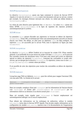 Administration des Services réseau sous Linux
Elies Jebri -Technologue- Page 195
12.5.39 ServerSignature
La directive ServerSignature ajoute une ligne contenant la version du Serveur HTTP
Apache et le nom du serveur (ServerName) pour tout document créé par un serveur, comme
par exemple, les messages d'erreurs renvoyés aux clients. La valeur par défaut donnée à
ServerSignature est on.
La valeur de cette directive peut également être off ou EMail. La valeur EMail ajoute une
balise HTML mailto:ServerAdmin à la ligne de signature des réponses produites
automatiquement par le système.
12.5.40. Alias
Le paramètre Alias permet d'accéder aux répertoires se trouvant en dehors du répertoire
DocumentRoot. Toute URL se terminant par l'alias sera automatiquement convertie en chemin
d'accès vers l'alias. Par défaut, un alias pour un répertoire icons est déjà configuré. Un
répertoire icons est accessible par le serveur Web, mais le répertoire ne figure pas dans
DocumentRoot.
12.5.41. ScriptAlias
La directive ScriptAlias définit l'endroit où se trouvent les scripts CGI. D'une manière
générale, il est préférable de ne pas laisser de scripts CGI dans DocumentRoot, où ils peuvent
être consultés comme des documents texte. C'est pour cette raison qu'il existe un répertoire
spécial en dehors du répertoire DocumentRoot, contenant des exécutables et scripts côté-
serveur, qui est désigné par la directive ScriptAlias. Ce répertoire, connu sous le nom cgi-
bin, a /var/www/cgi-bin/ comme valeur par défaut.
Il est possible de créer des répertoires pour stocker des exécutables en dehors du répertoire
cgi-bin.
12.5.42. Redirect
Lorsqu'une page Web est déplacée, Redirect peut être utilisée pour mapper l'ancienne URL
vers une autre URL. Le format est le suivant :
Redirect /<old-path>/<file-name> http://<current-domain>/<current-
path>/<file-name>
Dans cet exemple, remplacez d'une part <old-path> par les informations de l'ancien-chemin
vers <file-name> et d'autre part <current-domain> et <current-path> par les
informations relatives au domaine et au chemin actuels pour <file-name>.
Dans cet exemple, toute requête pour <file-name> à l'ancien emplacement est
automatiquement redirigée vers le nouvel emplacement.
Pour obtenir des informations sur les techniques de redirection, utilisez le module
mod_rewrite inclus dans le Serveur HTTP Apache. Pour de plus amples informations sur la
configuration du module mod_rewrite, reportez-vous à la documentation de l'organisation
 