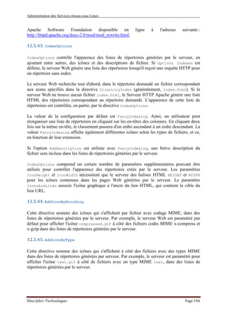 Administration des Services réseau sous Linux
Elies Jebri -Technologue- Page 196
Apache Software Foundation disponible en ligne à l'adresse suivante :
http://httpd.apache.org/docs-2.0/mod/mod_rewrite.html.
12.5.43. IndexOptions
IndexOptions contrôle l'apparence des listes de répertoires générées par le serveur, en
ajoutant entre autres, des icônes et des descriptions de fichier. Si Options Indexes est
définie, le serveur Web génère une liste des répertoires lorsqu'il reçoit une requête HTTP pour
un répertoire sans index.
Le serveur Web recherche tout d'abord, dans le répertoire demandé un fichier correspondant
aux noms spécifiés dans la directive DirectoryIndex (généralement, index.html). Si le
serveur Web ne trouve aucun fichier index.html, le Serveur HTTP Apache génère une liste
HTML des répertoires correspondant au répertoire demandé. L'apparence de cette liste de
répertoires est contrôlée, en partie, par la directive IndexOptions.
La valeur de la configuration par défaut est FancyIndexing. Ainsi, un utilisateur peut
réorganiser une liste de répertoires en cliquant sur les en-têtes des colonnes. En cliquant deux
fois sur la même en-tête, le classement passera d'un ordre ascendant à un ordre descendant. La
valeur FancyIndexing affiche également différentes icônes selon les types de fichiers, et ce,
en fonction de leur extension.
Si l'option AddDescription est utilisée avec FancyIndexing, une brève description du
fichier sera incluse dans les listes de répertoires générées par le serveur.
IndexOptions comprend un certain nombre de paramètres supplémentaires pouvant être
utilisés pour contrôler l'apparence des répertoires créés par le serveur. Les paramètres
IconHeight et IconWidth nécessitent que le serveur des balises HTML HEIGHT et WIDTH
pour les icônes contenues dans les pages Web générées par le serveur. Le paramètre
IconsAreLinks associe l'icône graphique à l'ancre du lien HTML, qui contient la cible du
lien URL.
12.5.44. AddIconByEncoding
Cette directive nomme des icônes qui s'affichent par fichier avec codage MIME, dans des
listes de répertoires générées par le serveur. Par exemple, le serveur Web est paramétré par
défaut pour afficher l'icône compressed.gif à côté des fichiers codés MIME x-compress et
x-gzip dans des listes de répertoires générées par le serveur.
12.5.45. AddIconByType
Cette directive nomme des icônes qui s'affichent à côté des fichiers avec des types MIME
dans des listes de répertoires générées par serveur. Par exemple, le serveur est paramétré pour
afficher l'icône text.gif à côté de fichiers avec un type MIME text, dans des listes de
répertoires générées par le serveur.
 
