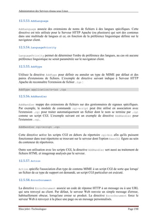 Administration des Services réseau sous Linux
Elies Jebri -Technologue- Page 198
12.5.53. AddLanguage
AddLanguage associe des extensions de noms de fichiers à des langues spécifiques. Cette
directive est très utilisée pour le Serveur HTTP Apache (ou plusieurs) qui sert des contenus
dans une multitude de langues et ce, en fonction de la préférence linguistique définie sur le
navigateur client.
12.5.54. LanguagePriority
LanguagePriority permet de déterminer l'ordre de préférence des langues, au cas où aucune
préférence linguistique ne serait paramétrée sur le navigateur client.
12.5.55. AddType
Utilisez la directive AddType pour définir ou annuler un type de MIME par défaut et des
paires d'extensions de fichiers. L'exemple de directive suivant indique à Serveur HTTP
Apache de reconnaître l'extension de fichier .tgz :
AddType application/x-tar .tgz
12.5.56. AddHandler
AddHandler mappe des extensions de fichiers sur des gestionnaires de signaux spécifiques.
Par exemple, le module de commande cgi-script peut être utilisé en association avec
l'extension .cgi pour traiter automatiquement un fichier dont le nom se termine par .cgi
comme un script CGI. L'exemple suivant est un exemple de directive AddHandler pour
l'extension .cgi.
AddHandler cgi-script .cgi
Cette directive active les scripts CGI en dehors du répertoire cgi-bin afin qu'ils puissent
fonctionner dans tout répertoire se trouvant sur le serveur dont l'option ExecCGI figure au sein
du conteneur de répertoires.
Outre son utilisation avec les scripts CGI, la directive AddHandler sert aussi au traitement de
fichiers HTML et imagemap analysés par le serveur.
12.5.57. Action
Action spécifie l'association d'un type de contenu MIME à un script CGI de sorte que lorsqu'
un fichier de ce type de support est demandé, un script CGI particulier est exécuté.
12.5.58. ErrorDocument
La directive ErrorDocument associe un code de réponse HTTP à un message ou à une URL
qui sera renvoyé au client. Par défaut, le serveur Web renvoie un simple message d'erreur,
habituellement obscur, lorsqu'une erreur se produit. La directive ErrorDocument force le
serveur Web à renvoyer à la place une page ou un message personnalisés.
 