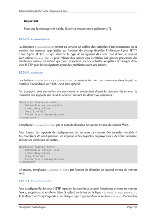 Administration des Services réseau sous Linux
Elies Jebri -Technologue- Page 199
Important
Pour que le message soit valide, il doit se trouver entre guillemets ["].
12.5.59. BrowserMatch
La directive BrowserMatch permet au serveur de définir des variables d'environnement ou de
prendre des mesures appropriées en fonction du champ d'en-tête Utilisateur-Agent HTTP
(User-Agent HTTP) — qui identifie le type de navigateur du client. Par défaut, le serveur
Web utilise BrowserMatch pour refuser des connexions à certains navigateurs présentant des
problèmes connus de même que pour désactiver les les activités keepalive et vidages d'en-
têtes HTTP pour les navigateurs ayant des problèmes avec ces actions.
12.5.60. Location
Les balises <Location> et </Location> permettent de créer un conteneur dans lequel un
contrôle d'accès basé sur l'URL peut être spécifié.
Par exemple, pour permettre aux personnes se connectant depuis le domaine du serveur de
consulter des rapports sur l'état du serveur, utilisez les directives suivantes :
<Location /server-status>
SetHandler server-status
Order deny,allow
Deny from all
Allow from <.example.com>
</Location>
Remplacez <.example.com> par le nom de domaine de second niveau du serveur Web.
Pour fournir des rapports de configuration des serveurs (y compris des modules installés et
des directives de configuration) en réponse à des requêtes en provenance de votre domaine,
utilisez les directives suivantes :
<Location /server-info>
SetHandler server-info
Order deny,allow
Deny from all
Allow from <.example.com>
</Location>
Ici encore, remplacez <.example.com> par le nom de domaine de second niveau du serveur
Web.
12.5.61. ProxyRequests
Pour configurer le Serveur HTTP Apache de manière à ce qu'il fonctionne comme un serveur
Proxy, supprimez le symbole dièse (#) placé au début de la ligne <IfModule mod_proxy.c>,
de la directive ProxyRequests et de chaque ligne figurant dans la section <Proxy>. Paramétrez
 