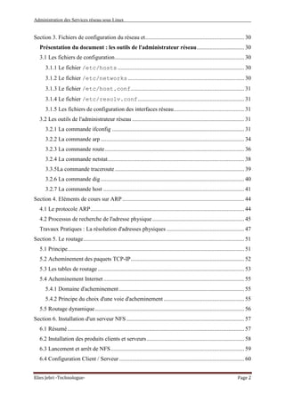 Administration des Services réseau sous Linux
Elies Jebri -Technologue- Page 2
Section 3. Fichiers de configuration du réseau et..................................................................... 30
Présentation du document : les outils de l'administrateur réseau................................. 30
3.1 Les fichiers de configuration.......................................................................................... 30
3.1.1 Le fichier /etc/hosts ........................................................................................ 30
3.1.2 Le fichier /etc/networks................................................................................. 30
3.1.3 Le fichier /etc/host.conf............................................................................... 31
3.1.4 Le fichier /etc/resolv.conf.......................................................................... 31
3.1.5 Les fichiers de configuration des interfaces réseau................................................. 31
3.2 Les outils de l'administrateur réseau .............................................................................. 31
3.2.1 La commande ifconfig ............................................................................................ 31
3.2.2 La commande arp.................................................................................................... 34
3.2.3 La commande route................................................................................................. 36
3.2.4 La commande netstat............................................................................................... 38
3.3.5La commande traceroute .......................................................................................... 39
3.2.6 La commande dig.................................................................................................... 40
3.2.7 La commande host .................................................................................................. 41
Section 4. Eléments de cours sur ARP..................................................................................... 44
4.1 Le protocole ARP........................................................................................................... 44
4.2 Processus de recherche de l'adresse physique................................................................ 45
Travaux Pratiques : La résolution d'adresses physiques ...................................................... 47
Section 5. Le routage................................................................................................................ 51
5.1 Principe........................................................................................................................... 51
5.2 Acheminement des paquets TCP-IP............................................................................... 52
5.3 Les tables de routage...................................................................................................... 53
5.4 Acheminement Internet.................................................................................................. 55
5.4.1 Domaine d'acheminement ....................................................................................... 55
5.4.2 Principe du choix d'une voie d'acheminement ........................................................ 55
5.5 Routage dynamique........................................................................................................ 56
Section 6. Installation d'un serveur NFS .................................................................................. 57
6.1 Résumé........................................................................................................................... 57
6.2 Installation des produits clients et serveurs.................................................................... 58
6.3 Lancement et arrêt de NFS............................................................................................. 59
6.4 Configuration Client / Serveur ....................................................................................... 60
 