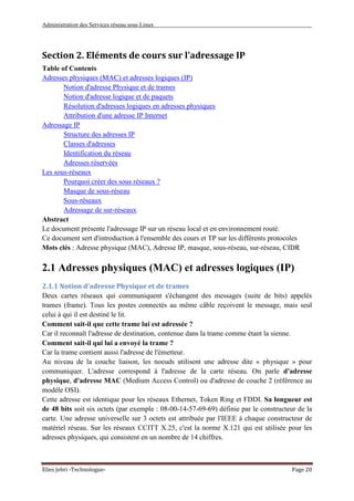 Administration des Services réseau sous Linux
Elies Jebri -Technologue- Page 20
Section 2. Eléments de cours sur l'adressage IP
Table of Contents
Adresses physiques (MAC) et adresses logiques (IP)
Notion d'adresse Physique et de trames
Notion d'adresse logique et de paquets
Résolution d'adresses logiques en adresses physiques
Attribution d'une adresse IP Internet
Adressage IP
Structure des adresses IP
Classes d'adresses
Identification du réseau
Adresses réservées
Les sous-réseaux
Pourquoi créer des sous réseaux ?
Masque de sous-réseau
Sous-réseaux
Adressage de sur-réseaux
Abstract
Le document présente l'adressage IP sur un réseau local et en environnement routé.
Ce document sert d'introduction à l'ensemble des cours et TP sur les différents protocoles
Mots clés : Adresse physique (MAC), Adresse IP, masque, sous-réseau, sur-réseau, CIDR
2.1 Adresses physiques (MAC) et adresses logiques (IP)
2.1.1 Notion d'adresse Physique et de trames
Deux cartes réseaux qui communiquent s'échangent des messages (suite de bits) appelés
trames (frame). Tous les postes connectés au même câble reçoivent le message, mais seul
celui à qui il est destiné le lit.
Comment sait-il que cette trame lui est adressée ?
Car il reconnaît l'adresse de destination, contenue dans la trame comme étant la sienne.
Comment sait-il qui lui a envoyé la trame ?
Car la trame contient aussi l'adresse de l'émetteur.
Au niveau de la couche liaison, les noeuds utilisent une adresse dite « physique » pour
communiquer. L'adresse correspond à l'adresse de la carte réseau. On parle d'adresse
physique, d'adresse MAC (Medium Access Control) ou d'adresse de couche 2 (référence au
modèle OSI).
Cette adresse est identique pour les réseaux Ethernet, Token Ring et FDDI. Sa longueur est
de 48 bits soit six octets (par exemple : 08-00-14-57-69-69) définie par le constructeur de la
carte. Une adresse universelle sur 3 octets est attribuée par l'IEEE à chaque constructeur de
matériel réseau. Sur les réseaux CCITT X.25, c'est la norme X.121 qui est utilisée pour les
adresses physiques, qui consistent en un nombre de 14 chiffres.
 