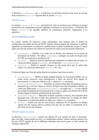Administration des Services réseau sous Linux
Elies Jebri -Technologue- Page 200
la directive ProxyRequests sur On et définissez les domaines devant avoir accès au serveur
dans la directive Allow from figurant dans la section <Proxy>.
12.5.62. Proxy
Les balises <Proxy *> et </Proxy> permettent de créer un conteneur qui renferme un groupe
de directives de configuration devant s'appliquer seulement au serveur proxy. À l'intérieur des
balises <Proxy>, il est possible d'utiliser de nombreuses directives s'appliquant à un
répertoire.
12.5.63. Directives cache
Un certain nombre de directives cache commentées sont fournies dans le fichier de
configuration par défaut du Serveur HTTP Apache. Dans la plupart des situations, il suffit de
supprimer le commentaire en retirant le symbole dièse (#) placé au début de la ligne. Ci-après
figure une liste de certaines des directives associées au cache ayant une grande importance :
• CacheEnable — Spécifie si le cache est un disque, une mémoire ou un cache de
description de fichiers. Par défaut, CacheEnable configure un cache de disque pour
les URL au niveau de ou au-dessous de /.
• CacheRoot — Définit le nom du répertoire qui contiendra les fichiers mis en cache. La
valeur par défaut donnée à CacheRoot est le répertoire /var/httpd/proxy/.
• CacheSize — Définit la quantité d'espace en kilo-octets (Ko) que le cache peut
utiliser. La valeur par défaut pour CacheSize est 5 Ko.
Ci-dessous figure une liste des autres directives courantes associées au cache.
• CacheMaxExpire — Définit la durée pendant laquelle les documents HTML mis en
cache seront conservés (sans rechargement à partir du serveur Web duquel ils
proviennent). La valeur par défaut est de 24 heures (86400 secondes).
• CacheLastModifiedFactor — Paramètre la création d'une date d'expiration pour un
document qui a été reçu depuis le serveur d'origine sans date d'expiration définie. La
valeur par défaut pour CacheLastModifiedFactor est réglée sur 0.1, ce qui signifie
que la date d'expiration de tout document de ce type est égale à un dixième de la durée
écoulée depuis la dernière modification du document.
• CacheDefaultExpire — Détermine la durée exprimée en heures, de l'expiration d'un
document qui a été reçu à l'aide d'un protocole ne prenant pas en charge les délais
d'expiration. La valeur par défaut est réglée sur 1 heure (3600 secondes).
• NoProxy — Établit une liste de sous-réseaux, d'adresses IP, de domaines ou d'hôtes
séparés par des espaces dont le contenu n'est pas mis en cache. Ce paramètre est le
plus utile sur les sites Intranet.
12.5.64. NameVirtualHost
La directive NameVirtualHost associe une adresse IP à un numéro de port, si nécessaire,
pour tout hôte virtuel portant un nom. La configuration d'hôtes virtuels nommés permet à un
Serveur HTTP Apache de servir différents domaines sans devoir pour ce faire utiliser de
multiples adresses IP.
 