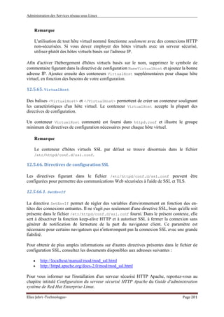 Administration des Services réseau sous Linux
Elies Jebri -Technologue- Page 201
Remarque
L'utilisation de tout hôte virtuel nommé fonctionne seulement avec des connexions HTTP
non-sécurisées. Si vous devez employer des hôtes virtuels avec un serveur sécurisé,
utilisez plutôt des hôtes virtuels basés sur l'adresse IP.
Afin d'activer l'hébergement d'hôtes virtuels basés sur le nom, supprimez le symbole de
commentaire figurant dans la directive de configuration NameVirtualHost et ajoutez la bonne
adresse IP. Ajoutez ensuite des conteneurs VirtualHost supplémentaires pour chaque hôte
virtuel, en fonction des besoins de votre configuration.
12.5.65. VirtualHost
Des balises <VirtualHost> et </VirtualHost> permettent de créer un conteneur soulignant
les caractéristiques d'un hôte virtuel. Le conteneur VirtualHost accepte la plupart des
directives de configuration.
Un conteneur VirtualHost commenté est fourni dans httpd.conf et illustre le groupe
minimum de directives de configuration nécessaires pour chaque hôte virtuel.
Remarque
Le conteneur d'hôtes virtuels SSL par défaut se trouve désormais dans le fichier
/etc/httpd/conf.d/ssl.conf.
12.5.66. Directives de configuration SSL
Les directives figurant dans le fichier /etc/httpd/conf.d/ssl.conf peuvent être
configurées pour permettre des communications Web sécurisées à l'aide de SSL et TLS.
12.5.66.1. SetEnvIf
La directive SetEnvIf permet de régler des variables d'environnement en fonction des en-
têtes des connexions entrantes. Il ne s'agit pas seulement d'une directive SSL, bien qu'elle soit
présente dans le fichier /etc/httpd/conf.d/ssl.conf fourni. Dans le présent contexte, elle
sert à désactiver la fonction keep-alive HTTP et à autoriser SSL à fermer la connexion sans
générer de notification de fermeture de la part du navigateur client. Ce paramètre est
nécessaire pour certains navigateurs qui n'interrompent pas la connexion SSL avec une grande
fiabilité.
Pour obtenir de plus amples informations sur d'autres directives présentes dans le fichier de
configuration SSL, consultez les documents disponibles aux adresses suivantes :
• http://localhost/manual/mod/mod_ssl.html
• http://httpd.apache.org/docs-2.0/mod/mod_ssl.html
Pour vous informer sur l'installation d'un serveur sécurisé HTTP Apache, reportez-vous au
chapitre intitulé Configuration du serveur sécurisé HTTP Apache du Guide d'administration
système de Red Hat Enterprise Linux.
 