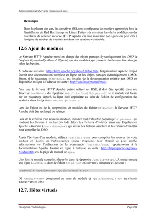 Administration des Services réseau sous Linux
Elies Jebri -Technologue- Page 202
Remarque
Dans la plupart des cas, les directives SSL sont configurées de manière appropriée lors de
l'installation de Red Hat Enterprise Linux. Faites très attention lors de la modification des
directives du serveur sécurisé HTTP Apache car une mauvaise configuration peut être à
l'origine de brèches de sécurité, rendant tout système vulnérable.
12.6 Ajout de modules
Le Serveur HTTP Apache prend en charge des objets partagés dynamiquement (ou DSO de
l'anglais Dynamically Shared Objects) ou des modules qui peuvent facilement être chargés
selon les besoins.
A l'adresse suivante : http://httpd.apache.org/docs-2.0/dso.html, l'organisation Apache Project
fournit une documentation complète en ligne sur les objets partagés dynamiquement (DSO).
Sinon, si le paquetage http-manual est installé, de la documentation relative aux DSO est
disponible en ligne à l'adresse suivante : http://localhost/manual/mod/.
Pour que le Serveur HTTP Apache puisse utiliser un DSO, il doit être spécifié dans une
directive LoadModule du répertoire /etc/httpd/conf/httpd.conf ; si le module est fourni
par un paquetage séparé, la ligne doit apparaître au sein du fichier de configuration des
modules dans le répertoire /etc/httpd/conf.d/.
Lors de l'ajout ou de la suppression de modules du fichier http.conf, le Serveur HTTP
Apache doit être rechargé ou relancé.
Lors de la création d'un nouveau module, installez tout d'abord le paquetage httpd-devel qui
contient les fichiers à inclure (include files), les fichiers d'en-têtes ainsi que l'application
Apache eXtenSion (/usr/sbin/apxs), qui utilise les fichiers à inclure et les fichiers d'en-têtes
pour compiler les DSO.
Après l'écriture d'un module, utilisez /usr/sbin/apxs pour compiler les sources de votre
module en dehors de l'arborescence source d'Apache. Pour obtenir de plus amples
informations sur l'utilisation de la commande /usr/sbin/apxs, reportez-vous à la
documentation Apache fournie en ligne à l'adresse suivante : http://httpd.apache.org/docs-
2.0/dso.html et à la page de manuel de apxs.
Une fois le module compilé, placez-le dans le répertoire /usr/lib/httpd/. Ajoutez ensuite
une ligne LoadModule dans le fichier httpd.conf en suivant la structure ci-dessous :
LoadModule <module-name> <path/to/module.so>
Où <module-name> correspond au nom du module et <path/to/module.so> au chemin
d'accès vers le DSO.
12.7. Hôtes virtuels
 