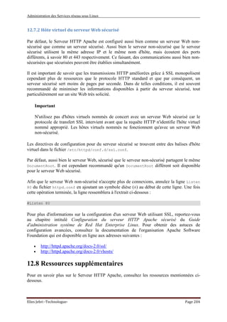 Administration des Services réseau sous Linux
Elies Jebri -Technologue- Page 204
12.7.2 Hôte virtuel du serveur Web sécurisé
Par défaut, le Serveur HTTP Apache est configuré aussi bien comme un serveur Web non-
sécurisé que comme un serveur sécurisé. Aussi bien le serveur non-sécurisé que le serveur
sécurisé utilisent la même adresse IP et le même nom d'hôte, mais écoutent des ports
différents, à savoir 80 et 443 respectivement. Ce faisant, des communications aussi bien non-
sécurisées que sécurisées peuvent être établies simultanément.
Il est important de savoir que les transmissions HTTP améliorées grâce à SSL monopolisent
cependant plus de ressources que le protocole HTTP standard et que par conséquent, un
serveur sécurisé sert moins de pages par seconde. Dans de telles conditions, il est souvent
recommandé de minimiser les informations disponibles à partir du serveur sécurisé, tout
particulièrement sur un site Web très solicité.
Important
N'utilisez pas d'hôtes virtuels nommés de concert avec un serveur Web sécurisé car le
protocole de transfert SSL intervient avant que la requête HTTP n'identifie l'hôte virtuel
nommé approprié. Les hôtes virtuels nommés ne fonctionnent qu'avec un serveur Web
non-sécurisé.
Les directives de configuration pour du serveur sécurisé se trouvent entre des balises d'hôte
virtuel dans le fichier /etc/httpd/conf.d/ssl.conf.
Par défaut, aussi bien le serveur Web, sécurisé que le serveur non-sécurisé partagent le même
DocumentRoot. Il est cependant recommandé qu'un DocumentRoot différent soit disponible
pour le serveur Web sécurisé.
Afin que le serveur Web non-sécurisé n'accepte plus de connexions, annulez la ligne Listen
80 du fichier httpd.conf en ajoutant un symbole dièse (#) au début de cette ligne. Une fois
cette opération terminée, la ligne ressemblera à l'extrait ci-dessous :
#Listen 80
Pour plus d'informations sur la configuration d'un serveur Web utilisant SSL, reportez-vous
au chapitre intitulé Configuration du serveur HTTP Apache sécurisé du Guide
d'administration système de Red Hat Enterprise Linux. Pour obtenir des astuces de
configuration avancées, consultez la documentation de l'organisation Apache Software
Foundation qui est disponible en ligne aux adresses suivantes :
• http://httpd.apache.org/docs-2.0/ssl/
• http://httpd.apache.org/docs-2.0/vhosts/
12.8 Ressources supplémentaires
Pour en savoir plus sur le Serveur HTTP Apache, consultez les ressources mentionnées ci-
dessous.
 