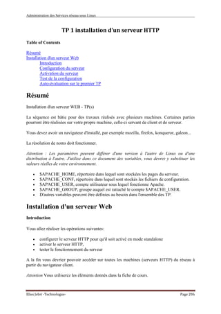 Administration des Services réseau sous Linux
Elies Jebri -Technologue- Page 206
TP 1 installation d'un serveur HTTP
Table of Contents
Résumé
Installation d'un serveur Web
Introduction
Configuration du serveur
Activation du serveur
Test de la configuration
Auto-évaluation sur le premier TP
Résumé
Installation d'un serveur WEB - TP(s)
La séquence est bâtie pour des travaux réalisés avec plusieurs machines. Certaines parties
pourront être réalisées sur votre propre machine, celle-ci servant de client et de serveur.
Vous devez avoir un navigateur d'installé, par exemple mozilla, firefox, konqueror, galeon...
La résolution de noms doit fonctionner.
Attention : Les paramètres peuvent différer d'une version à l'autre de Linux ou d'une
distribution à l'autre. J'utilise dans ce document des variables, vous devrez y substituer les
valeurs réelles de votre environnement.
• $APACHE_HOME, répertoire dans lequel sont stockées les pages du serveur.
• $APACHE_CONF, répertoire dans lequel sont stockés les fichiers de configuration.
• $APACHE_USER, compte utilisateur sous lequel fonctionne Apache.
• $APACHE_GROUP, groupe auquel est rattaché le compte $APACHE_USER.
• D'autres variables peuvent être définies au besoin dans l'ensemble des TP.
Installation d'un serveur Web
Introduction
Vous allez réaliser les opérations suivantes:
• configurer le serveur HTTP pour qu'il soit activé en mode standalone
• activer le serveur HTTP,
• tester le fonctionnement du serveur
A la fin vous devriez pouvoir accéder sur toutes les machines (serveurs HTTP) du réseau à
partir du navigateur client.
Attention Vous utiliserez les éléments donnés dans la fiche de cours.
 