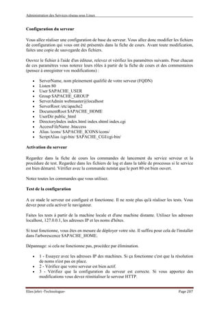 Administration des Services réseau sous Linux
Elies Jebri -Technologue- Page 207
Configuration du serveur
Vous allez réaliser une configuration de base du serveur. Vous allez donc modifier les fichiers
de configuration qui vous ont été présentés dans la fiche de cours. Avant toute modification,
faites une copie de sauvegarde des fichiers.
Ouvrez le fichier à l'aide d'un éditeur, relevez et vérifiez les paramètres suivants. Pour chacun
de ces paramètres vous noterez leurs rôles à partir de la fiche de cours et des commentaires
(pensez à enregistrer vos modifications) :
• ServerName, nom pleinement qualifié de votre serveur (FQDN)
• Listen 80
• User $APACHE_USER
• Group $APACHE_GROUP
• ServerAdmin webmaster@localhost
• ServerRoot /etc/apache2
• DocumentRoot $APACHE_HOME
• UserDir public_html
• DirectoryIndex index.html index.shtml index.cgi
• AccessFileName .htaccess
• Alias /icons/ $APACHE_ICONS/icons/
• ScriptAlias /cgi-bin/ $APACHE_CGI/cgi-bin/
Activation du serveur
Regardez dans la fiche de cours les commandes de lancement du service serveur et la
procédure de test. Regardez dans les fichiers de log et dans la table de processus si le service
est bien démarré. Vérifier avec la commande netstat que le port 80 est bien ouvert.
Notez toutes les commandes que vous utilisez.
Test de la configuration
A ce stade le serveur est configuré et fonctionne. Il ne reste plus qu'à réaliser les tests. Vous
devez pour cela activer le navigateur.
Faites les tests à partir de la machine locale et d'une machine distante. Utilisez les adresses
localhost, 127.0.0.1, les adresses IP et les noms d'hôtes.
Si tout fonctionne, vous êtes en mesure de déployer votre site. Il suffira pour cela de l'installer
dans l'arborescence $APACHE_HOME.
Dépannage: si cela ne fonctionne pas, procédez par élimination.
• 1 - Essayez avec les adresses IP des machines. Si ça fonctionne c'est que la résolution
de noms n'est pas en place.
• 2 - Vérifiez que votre serveur est bien actif.
• 3 - Vérifiez que la configuration du serveur est correcte. Si vous apportez des
modifications vous devez réinitialiser le serveur HTTP.
 