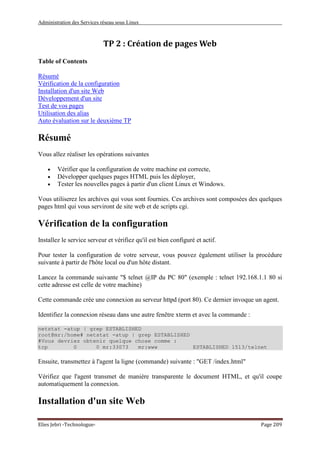 Administration des Services réseau sous Linux
Elies Jebri -Technologue- Page 209
TP 2 : Création de pages Web
Table of Contents
Résumé
Vérification de la configuration
Installation d'un site Web
Développement d'un site
Test de vos pages
Utilisation des alias
Auto évaluation sur le deuxième TP
Résumé
Vous allez réaliser les opérations suivantes
• Vérifier que la configuration de votre machine est correcte,
• Développer quelques pages HTML puis les déployer,
• Tester les nouvelles pages à partir d'un client Linux et Windows.
Vous utiliserez les archives qui vous sont fournies. Ces archives sont composées des quelques
pages html qui vous serviront de site web et de scripts cgi.
Vérification de la configuration
Installez le service serveur et vérifiez qu'il est bien configuré et actif.
Pour tester la configuration de votre serveur, vous pouvez également utiliser la procédure
suivante à partir de l'hôte local ou d'un hôte distant.
Lancez la commande suivante "$ telnet @IP du PC 80" (exemple : telnet 192.168.1.1 80 si
cette adresse est celle de votre machine)
Cette commande crée une connexion au serveur httpd (port 80). Ce dernier invoque un agent.
Identifiez la connexion réseau dans une autre fenêtre xterm et avec la commande :
netstat -atup | grep ESTABLISHED
root@mr:/home# netstat -atup | grep ESTABLISHED
#Vous devriez obtenir quelque chose comme :
tcp 0 0 mr:33073 mr:www ESTABLISHED 1513/telnet
Ensuite, transmettez à l'agent la ligne (commande) suivante : "GET /index.html"
Vérifiez que l'agent transmet de manière transparente le document HTML, et qu'il coupe
automatiquement la connexion.
Installation d'un site Web
 