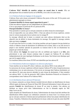 Administration des Services réseau sous Linux
Elies Jebri -Technologue- Page 21
L'adresse MAC identifie de manière unique un noeud dans le monde. Elle est
physiquement liée au matériel (écrite sur la PROM), c'est à dire à la carte réseau.
2.1.2 Notion d'adresse logique et de paquets
L'adresse d'une carte réseau correspond à l'adresse d'un poste et d'un seul. Or les postes sont
généralement regroupés en réseau.
Comment identifier le réseau auquel appartient le poste ?
Il faut une adresse logique qui soit indépendante de l'adresse physique.
C'est ce que propose le protocole IP et le protocole IPX.
Pourquoi identifier le réseau ?
Pour permettre à 2 postes qui ne sont pas connectés au même réseau de communiquer.
Cela est impossible avec une adresse MAC, il faut une adresse de niveau supérieur, comme
nous le verrons un peu plus loin et surtout avec le routage IP.
Le message véhiculé par la trame va contenir une autre adresse destinataire dont un des
objectifs sera de définir le réseau destinataire du message. On appelle le message contenu
dans une trame un paquet.
Ce qu'il nous faut savoir à ce stade, c'est qu'une machine sait que le paquet n'est pas destiné au
réseau si l'adresse réseau de destination est différente de la sienne, dans ce cas elle envoie le
paquet à une machine spéciale (la passerelle ou routeur) dont le rôle est d'acheminer les
paquets qui sortent du réseau.
Cette adresse dite logique du noeud (car elle est attribuée par logiciel à un hôte, plus
précisément à une carte réseau) contenue dans le paquet est l'adresse IP, est définie
indépendamment de toute topologie d'ordinateur ou de réseau. Son format reste identique quel
que soit le support utilisé.
Les machines (hôtes) d'un réseau TCP/IP sont identifiées par leur adresse IP.
2.1.3 Résolution d'adresses logiques en adresses physiques
Toute machine sur un réseau IP a donc 2 adresses, une adresse MAC et une adresse IP.
Les processus de niveaux supérieurs utilisent toujours l'adresse IP et donc lorsqu'un processus
communique avec un autre processus, il lui envoie un message dont l'adresse destinataire est
une adresse IP, mais pour pouvoir atteindre la carte réseau du destinataire, il faut connaître
son adresse MAC. Le rôle du protocole ARP (Adress Resolution Protocol) est d'assurer la
correspondance entre l'adresse IP et l'adresse MAC.
2.1.4 Attribution d'une adresse IP Internet
Les réseaux connectés au réseau Internet mondial doivent obtenir un identificateur de réseau
officiel auprès du bureau de l'Icann de l'Inter-NIC (Network Information Center) afin que soit
garantie l'unicité des identificateurs de réseau IP sur toute la planète. Une adresse est
attribuée au réseau privé dont l'administrateur en fait la demande auprès du NIC
(http://www.nic.fr).
Après réception de l'identificateur de réseau, l'administrateur de réseau local doit attribuer des
identificateurs d'hôte uniques aux ordinateurs connectés au réseau local. Les réseaux privés
qui ne sont pas connectés à Internet peuvent parfaitement utiliser leur propre identificateur de
réseau. Toutefois, l'obtention d'un identificateur de réseau valide de la part du centre InterNIC
 