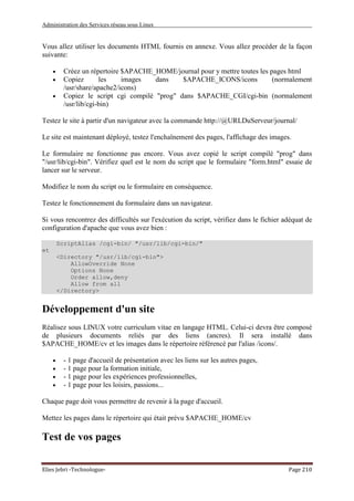 Administration des Services réseau sous Linux
Elies Jebri -Technologue- Page 210
Vous allez utiliser les documents HTML fournis en annexe. Vous allez procéder de la façon
suivante:
• Créez un répertoire $APACHE_HOME/journal pour y mettre toutes les pages html
• Copiez les images dans $APACHE_ICONS/icons (normalement
/usr/share/apache2/icons)
• Copiez le script cgi compilé "prog" dans $APACHE_CGI/cgi-bin (normalement
/usr/lib/cgi-bin)
Testez le site à partir d'un navigateur avec la commande http://@URLDuServeur/journal/
Le site est maintenant déployé, testez l'enchaînement des pages, l'affichage des images.
Le formulaire ne fonctionne pas encore. Vous avez copié le script compilé "prog" dans
"/usr/lib/cgi-bin". Vérifiez quel est le nom du script que le formulaire "form.html" essaie de
lancer sur le serveur.
Modifiez le nom du script ou le formulaire en conséquence.
Testez le fonctionnement du formulaire dans un navigateur.
Si vous rencontrez des difficultés sur l'exécution du script, vérifiez dans le fichier adéquat de
configuration d'apache que vous avez bien :
ScriptAlias /cgi-bin/ "/usr/lib/cgi-bin/"
et
<Directory "/usr/lib/cgi-bin">
AllowOverride None
Options None
Order allow,deny
Allow from all
</Directory>
Développement d'un site
Réalisez sous LINUX votre curriculum vitae en langage HTML. Celui-ci devra être composé
de plusieurs documents reliés par des liens (ancres). Il sera installé dans
$APACHE_HOME/cv et les images dans le répertoire référencé par l'alias /icons/.
• - 1 page d'accueil de présentation avec les liens sur les autres pages,
• - 1 page pour la formation initiale,
• - 1 page pour les expériences professionnelles,
• - 1 page pour les loisirs, passions...
Chaque page doit vous permettre de revenir à la page d'accueil.
Mettez les pages dans le répertoire qui était prévu $APACHE_HOME/cv
Test de vos pages
 