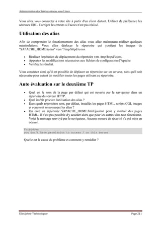 Administration des Services réseau sous Linux
Elies Jebri -Technologue- Page 211
Vous allez vous connecter à votre site à partir d'un client distant. Utilisez de préférence les
adresses URL. Corrigez les erreurs si l'accès n'est pas réalisé.
Utilisation des alias
Afin de comprendre le fonctionnement des alias vous allez maintenant réaliser quelques
manipulations. Vous allez déplacer le répertoire qui contient les images de
"$APACHE_HOME/icons" vers "/tmp/httpd/icons.
• Réalisez l'opération de déplacement du répertoire vers /tmp/httpd/icons,
• Apportez les modifications nécessaires aux fichiers de configuration d'Apache
• Vérifiez le résultat.
Vous constatez ainsi qu'il est possible de déplacer un répertoire sur un serveur, sans qu'il soit
nécessaire pour autant de modifier toutes les pages utilisant ce répertoire.
Auto évaluation sur le deuxième TP
• Quel est le nom de la page par défaut qui est ouverte par le navigateur dans un
répertoire du serveur HTTP.
• Quel intérêt procure l'utilisation des alias ?
• Dans quels répertoires sont, par défaut, installés les pages HTML, scripts CGI, images
et comment se nomment les alias ?
• On crée un répertoire $APACHE_HOME/html/journal pour y stocker des pages
HTML. Il n'est pas possible d'y accéder alors que pour les autres sites tout fonctionne.
Voici le message renvoyé par le navigateur. Aucune mesure de sécurité n'a été mise en
oeuvre.
Forbidden
you don't have permission to access / on this server
Quelle est la cause du problème et comment y remédier ?
 