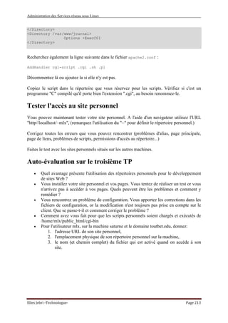 Administration des Services réseau sous Linux
Elies Jebri -Technologue- Page 213
</Directory>
<Directory /var/www/journal>
Options +ExecCGI
</Directory>
Recherchez également la ligne suivante dans le fichier apache2.conf :
AddHandler cgi-script .cgi .sh .pl
Décommentez là ou ajoutez la si elle n'y est pas.
Copiez le script dans le répertoire que vous réservez pour les scripts. Vérifiez si c'est un
programme "C" compilé qu'il porte bien l'extension ".cgi", au besoin renommez-le.
Tester l'accès au site personnel
Vous pouvez maintenant tester votre site personnel. A l'aide d'un navigateur utilisez l'URL
"http//localhost/~mlx", (remarquez l'utilisation du "~" pour définir le répertoire personnel.)
Corrigez toutes les erreurs que vous pouvez rencontrer (problèmes d'alias, page principale,
page de liens, problèmes de scripts, permissions d'accès au répertoire...)
Faites le test avec les sites personnels situés sur les autres machines.
Auto-évaluation sur le troisième TP
• Quel avantage présente l'utilisation des répertoires personnels pour le développement
de sites Web ?
• Vous installez votre site personnel et vos pages. Vous tentez de réaliser un test or vous
n'arrivez pas à accéder à vos pages. Quels peuvent être les problèmes et comment y
remédier ?
• Vous rencontrez un problème de configuration. Vous apportez les corrections dans les
fichiers de configuration, or la modification n'est toujours pas prise en compte sur le
client. Que se passe-t-il et comment corriger le problème ?
• Comment avez vous fait pour que les scripts personnels soient chargés et exécutés de
/home/mlx/public_html/cgi-bin
• Pour l'utilisateur mlx, sur la machine saturne et le domaine toutbet.edu, donnez:
1. l'adresse URL de son site personnel,
2. l'emplacement physique de son répertoire personnel sur la machine,
3. le nom (et chemin complet) du fichier qui est activé quand on accède à son
site.
 