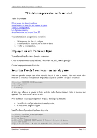 Administration des Services réseau sous Linux
Elies Jebri -Technologue- Page 214
TP 4 : Mise en place d'un accès sécurisé
Table of Contents
Déployer un site d'accès en ligne
Sécuriser l'accès à ce site par un mot de passe
Tester la configuration.
Les fichiers .htaccess
Auto-évaluation sur le quatrième TP
Vous allez réaliser les opérations suivantes:
1. Déployer un site d'accès en ligne
2. Sécuriser l'accès à ce site par un mot de passe
3. Tester la configuration.
Déployer un site d'accès en ligne
Vous allez utiliser les pages fournies en annexe.
Créez un répertoire sur votre machine. "mkdir $APACHE_HOME/protege"
Copiez les pages dans ce répertoire.
Sécuriser l'accès à ce site par un mot de passe
Dans un premier temps vous allez interdire l'accès à tout le monde. Pour cela vous allez
modifier le fichier de configuration d'Apache2 adéquat et y mettre les lignes suivantes :
<Directory $APACHE_HOME/protege>
order deny,allow
deny from all
</Directory>
Arrêtez puis relancez le serveur et faites un test à partir d'un navigateur. Notez le message qui
apparaît. Plus personne n'a accès au site.
Pour mettre un accès sécurisé par mot de passe il manque 2 éléments:
• Modifiez la configuration d'accès au répertoire,
• Créez le mot de passe crypté.
Modifiez la configuration d'accès au répertoire
<Directory $APACHE_HOME/protege>
AuthName Protected
AuthType basic
AuthUserFile $APACHE_CONF/users # fichier de mots de passe
<Limit GET POST>
require valid-user # ici on demande une authentification
 